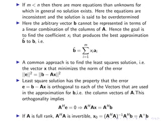 ▶ If m  n then there are more equations than unknowns for
which in general no solution exists. Here the equations are
inconsistent and the solution is said to be overdetermined
▶ Here the arbitrary vector b cannot be represented in terms of
a linear combination of the columns of A. Hence the goal is
to find the coefficient xi that produces the best approximation
b̂ to b, i.e.
b̂ =
m
X
i=1
xi ai
▶ A common approach is to find the least squares solution, i.e.
the vector x that minimizes the norm of the error
||e||2 = ||b − Ax||2
▶ Least square solution has the property that the error
e = b − Ax is orthogonal to each of the Vectors that are used
in the approximation for b,i.e. the column vectors of A.This
orthogonality implies
AH
e = 0 ⇒ AH
Ax = AH
b
▶ If A is full rank, AH
A is invertible, x0 = (AH
A)−1AH
b = A+
b
 