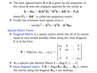 ▶ The best approximation b̂ to b is given by the projection of
the vector b onto the subspace spanned by the vector ai
b̂ = Ax0 = A(AH
A)−1
AH
b = AA+
b = PAb
where PA = AA+
is called the projection matrix
▶ Finally the minimum least square error is
min||e||2
= bH
e = bH
b − bH
Ax0
Special Matrix Forms
▶ Diagonal Matrix is a square matrix which has all of its entries
equal to zero except possibly those along the main diagonal.
It is of the form
A = diag{a11, a22, ..., ann} =





a11 0 ... 0
0 a22 ... 0
.
.
.
.
.
.
.
.
.
0 0 ... ann





▶ As a special case Identity Matrix I = diag{1, 1, ..., 1}
▶ block diagonal matrix: If A = diag{A11, A22, ..., Akk}, where
the entries along the diagonal Akk’s are matrices
 