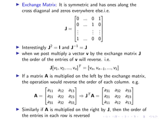 ▶ Exchange Matrix: It is symmetric and has ones along the
cross diagonal and zeros everywhere else.i.e.
J =





0 ... 0 1
0 ... 1 0
.
.
.
.
.
.
.
.
.
1 ... 0 0





▶ Interestingly J2
= I and J−1
= J
▶ when we post multiply a vector v by the exchange matrix J
the order of the entries of v will reverse. i.e.
J[v1, v2, ..., vn]T
= [vn, vn−1, ..., v1]
▶ If a matrix A is multiplied on the left by the exchange matrix,
the operation would reverse the order of each column. e.g.
A =


a11 a12 a13
a21 a22 a23
a31 a32 a33

 ⇒ JT
A =


a31 a32 a33
a21 a22 a23
a11 a12 a13


▶ Similarly if A is multiplied on the right by J, then the order of
the entries in each row is reversed
 
