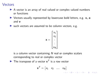 Vectors
▶ A vector is an array of real valued or complex valued numbers
or functions
▶ Vectors usually represented by lowercase bold letters, e.g. x, a
and v
▶ such vectors are assumed to be column vectors, e.g.
x =






x1
x2
:
:
xN






is a column vector containing N real or complex scalars
corresponding to real or complex vector
▶ The transpose of a vector xT is a row vector
xT
=

x1 x2 .... xN

 