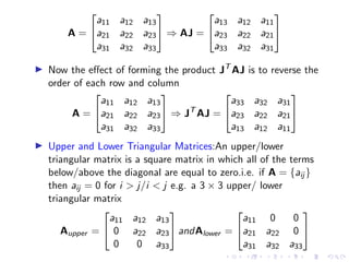 A =


a11 a12 a13
a21 a22 a23
a31 a32 a33

 ⇒ AJ =


a13 a12 a11
a23 a22 a21
a33 a32 a31


▶ Now the effect of forming the product JT
AJ is to reverse the
order of each row and column
A =


a11 a12 a13
a21 a22 a23
a31 a32 a33

 ⇒ JT
AJ =


a33 a32 a31
a23 a22 a21
a13 a12 a11


▶ Upper and Lower Triangular Matrices:An upper/lower
triangular matrix is a square matrix in which all of the terms
below/above the diagonal are equal to zero.i.e. if A = {aij }
then aij = 0 for i  j/i  j e.g. a 3 × 3 upper/ lower
triangular matrix
Aupper =


a11 a12 a13
0 a22 a23
0 0 a33

 andAlower =


a11 0 0
a21 a22 0
a31 a32 a33


 