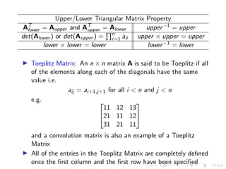 Upper/Lower Triangular Matrix Property
AT
lower = Aupper and AT
upper = Alower upper−1 = upper
det(Alower ) or det(Aupper ) =
Qn
i=1 aii upper × upper = upper
lower × lower = lower lower−1 = lower
▶ Toeplitz Matrix: An n × n matrix A is said to be Toeplitz if all
of the elements along each of the diagonals have the same
value i.e.
aij = ai+1,j+1 for all i  n and j  n
e.g. 

11 12 13
21 11 12
31 21 11


and a convolution matrix is also an example of a Toeplitz
Matrix
▶ All of the entries in the Toeplitz Matrix are completely defined
once the first column and the first row have been specified
 