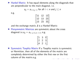 ▶ Hankel Matrix: It has equal elements along the diagonals that
are perpendicular to the main diagonal, i.e.
aij = ai+1,j−1 for all i  n and j ≤ n
e.g. 

11 12 13
12 13 23
13 23 33


and the exchange matrix J is a Hankel Matrix
▶ Persymmetric Matrices are symmetric about the cross
diagonal.i.e.aij = an−j+1,n−i+1 e.g.


1 3 5
2 2 3
4 2 1


▶ Symmetric Toeplitz Matrix If a Toeplitz matrix is symmetric
or Hermitian, then all of the elements of the matrix are
completely determined by either the first row or the first
column of the matrix.e.g.
 