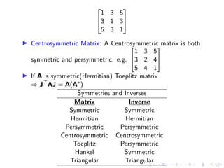 

1 3 5
3 1 3
5 3 1


▶ Centrosymmetric Matrix: A Centrosymmetric matrix is both
symmetric and persymmetric. e.g.


1 3 5
3 2 4
5 4 1


▶ If A is symmetric(Hermitian) Toeplitz matrix
⇒ JT
AJ = A(A∗
)
Symmetries and Inverses
Matrix Inverse
Symmetric Symmetric
Hermitian Hermitian
Persymmetric Persymmetric
Centrosymmetric Centrosymmetric
Toeplitz Persymmetric
Hankel Symmetric
Triangular Triangular
 