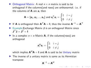 ▶ Orthogonal Matrix: A real n × n matrix is said to be
orthogonal if the columns(and rows) are orthonormal. i.e. if
the columns of A are ai then
A = [a1, a2, ..., an] and aT
i ai =
(
1 i = j
0 i ̸= j
▶ If A is orthogonal then AT
A = I, thus the inverse A−1
= AT
▶ Example:Exchange Matrix J is an orthogonal Matrix since
JT
J = J2
= I
▶ In a complex n × n Matrix A, if the columns(rows) are
orthogonal
aH
i ai =
(
1 i = j
0 i ̸= j
which implies AH
A = I and A is said to be Unitary matrix
▶ The inverse of a unitary matrix is same as its Hermitian
transpose
A−1
= AH
 