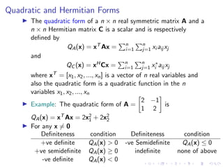 Quadratic and Hermitian Forms
▶ The quadratic form of a n × n real symmetric matrix A and a
n × n Hermitian matrix C is a scalar and is respectively
defined by
QA(x) = xT Ax =
Pn
i=1
Pn
j=1 xi aij xj
and
QC (x) = xHCx =
Pn
i=1
Pn
j=1 x∗
i aij xj
where xT = [x1, x2, ..., xn] is a vector of n real variables and
also the quadratic form is a quadratic function in the n
variables x1, x2, ..., xn
▶ Example: The quadratic form of A =

2 −1
1 2

is
QA(x) = xT Ax = 2x2
1 + 2x2
2
▶ For any x ̸= 0
Definiteness condition Definiteness condition
+ve definite QA(x)  0 -ve Semidefinite QA(x) ≤ 0
+ve semidefinite QA(x) ≥ 0 indefinite none of above
-ve definite QA(x)  0
 