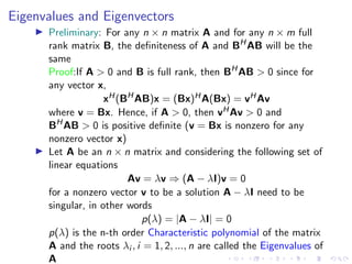 Eigenvalues and Eigenvectors
▶ Preliminary: For any n × n matrix A and for any n × m full
rank matrix B, the definiteness of A and BH
AB will be the
same
Proof:If A  0 and B is full rank, then BH
AB  0 since for
any vector x,
xH(BH
AB)x = (Bx)HA(Bx) = vHAv
where v = Bx. Hence, if A  0, then vHAv  0 and
BH
AB  0 is positive definite (v = Bx is nonzero for any
nonzero vector x)
▶ Let A be an n × n matrix and considering the following set of
linear equations
Av = λv ⇒ (A − λI)v = 0
for a nonzero vector v to be a solution A − λI need to be
singular, in other words
p(λ) = |A − λI| = 0
p(λ) is the n-th order Characteristic polynomial of the matrix
A and the roots λi , i = 1, 2, ..., n are called the Eigenvalues of
A
 