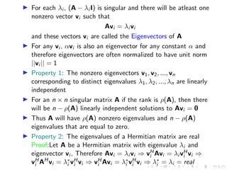 ▶ For each λi , (A − λi I) is singular and there will be atleast one
nonzero vector vi such that
Avi = λi vi
and these vectors vi are called the Eigenvectors of A
▶ For any vi , αvi is also an eigenvector for any constant α and
therefore eigenvectors are often normalized to have unit norm
||vi || = 1
▶ Property 1: The nonzero eigenvectors v1, v2, ..., vn
corresponding to distinct eigenvalues λ1, λ2, ..., λn are linearly
independent
▶ For an n × n singular matrix A if the rank is ρ(A), then there
will be n − ρ(A) linearly independent solutions to Avi = 0
▶ Thus A will have ρ(A) nonzero eigenvalues and n − ρ(A)
eigenvalues that are equal to zero.
▶ Property 2: The eigenvalues of a Hermitian matrix are real
Proof:Let A be a Hermitian matrix with eigenvalue λi and
eigenvector vi , Therefore Avi = λi vi ⇒ vH
i Avi = λi vH
i vi ⇒
vH
i AH
vi = λ∗
i vH
i vi ⇒ vH
i Avi = λ∗
i vH
i vi ⇒ λ∗
i = λi = real
 