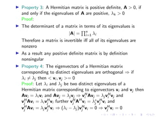 ▶ Property 3: A Hermitian matrix is positive definite, A  0, if
and only if the eigenvalues of A are positive, λk  0
Proof:
▶ The determinant of a matrix in terms of its eigenvalues is
|A| =
Qn
i=1 λi
Therefore a matrix is invertible iff all of its eigenvalues are
nonzero
▶ As a result any positive definite matrix is by definition
nonsingular
▶ Property 4: The eigenvectors of a Hermitian matrix
corresponding to distinct eigenvalues are orthogonal ⇒ if
λi ̸= λj then  vi , vj = 0
Proof: Let λi and λj be two distinct eigenvalues of a
Hermitian matrix corresponding to eigenvectors vi and vj then
Avi = λi vi and Avj = λj vj ⇒ vH
i Avj = λj vH
i vj and
vH
j Avi = λi vH
j vi further vH
j AH
vi = λ∗
j vH
j vi and
vH
j Avi = λj vH
j vi ⇒ (λi − λj )vH
j vi = 0 ⇒ vH
j vi = 0
 
