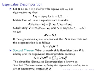 Eigenvalue Decomposition
▶ Let A be an n × n matrix with eigenvalues λk and
eigenvectors vk then
Avk = λkvk for k = 1, 2, ..., n
Matrix form of these n equations are as under
A[v1, v2, ...vn] = [λ1v1, λ2v2, ...λnvn]
Substituting V = [v1, v2, ..., vn] and Λ = diag{λ1, λ2, ..., λn}
we get
AV = VΛ
If the eigenvectors vi are independent then V is invertible and
the decomposition is as follows
A = VΛV−1
▶ Spectral Theorem When a matrix A is Hermitian then V is
unitary and the Eigenvalue Decomposition becomes
A = VΛVH
=
Pn
i=1 λi vi vH
i
This simplified Eigenvalue Decomposition is known as
Spectral Theorem where λi being the eigenvalues and vi are a
set of orthonormal vectors of A
 