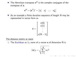 ▶ The Hermitian transpose xH is the complex conjugate of the
transpose of x
xH
= (xT
)∗
=

x∗
1 x∗
2 .... x∗
N

▶ As an example a finite duration sequence of length N may be
represented in vector form as
x =






x(0)
x(1)
:
:
x(N − 1)






The distance metric or norm
1. The Euclidean or L2 norm of a vector x of dimension N is
||x||2 =
v
u
u
t
N
X
i=1
|xi |2
 