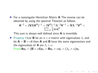 ▶ For a nonsingular Hermitian Matrix A The inverse can be
obtained by using the spectral Theorem as follows
A−1
= (VΛVH
)−1 = (VH
)−1Λ−1V−1
= VΛ−1VH
=
Pn
i=1
1
λi
vi vH
i
This sum is always well defined since A is invertible
▶ Property 5:Let B be an n × n matrix with eigenvalues λi and
let A = B + αI then A and B have the same eigenvectors and
the eigenvalues of A are λi + α
Proof:Avk = (B + αI)vk = Bvk + αvk = (λk + α)vk
 