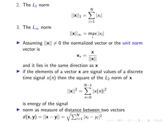 2. The L1 norm
||x||1 =
N
X
i=1
|xi |
3. The L∞ norm
||x||∞ = max
i
|xi |
▶ Assuming ||x|| ̸= 0 the normalized vector or the unit norm
vector is
vx =
x
||x||
and it lies in the same direction as x
▶ if the elements of a vector x are signal values of a discrete
time signal x(n) then the square of the L2 norm of x
||x||2
=
N−1
X
n=0
|x(n)|2
is energy of the signal
▶ norm as measure of distance between two vectors
d(x, y) = ||x − y|| =
qPN
i=1 |xi − yi |2
 