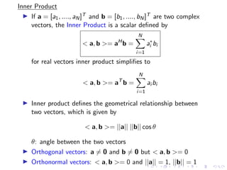 Inner Product
▶ If a = [a1, ...., aN]T and b = [b1, ...., bN]T are two complex
vectors, the Inner Product is a scalar defined by
 a, b = aH
b =
N
X
i=1
a∗
i bi
for real vectors inner product simplifies to
 a, b = aT
b =
N
X
i=1
ai bi
▶ Inner product defines the geometrical relationship between
two vectors, which is given by
 a, b = ||a|| ||b|| cos θ
θ: angle between the two vectors
▶ Orthogonal vectors: a ̸= 0 and b ̸= 0 but  a, b = 0
▶ Orthonormal vectors:  a, b = 0 and ||a|| = 1, ||b|| = 1
 