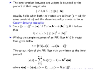 ▶ The inner product between two vectors is bounded by the
product of their magnitudes
|  a, b  | ≤ ||a|| ||b||
equality holds when both the vectors are colinear (a = αb for
some constant α) and the above inequality is referred to as
Cauchy-Scwartz inequality
▶ Since ||a ± b||2 = ||a||2 ± 2  a, b  +||b||2 ≥ 0 it follows
that
2|  a, b  | ≤ ||a||2
+ ||b||2
▶ Writing the sample response of an FIR filter h(n) in vector
form given below
h = [h(0), h(1), ..., h(N − 1)]T
The output y(n) of the FIR filter may be written as the inner
product
y(n) =
N−1
X
k=0
h(k)x(n − k) = hT
x(n)
where x(n) = [x(n), x(n − 1), ..., x(n − N + 1)]T
 