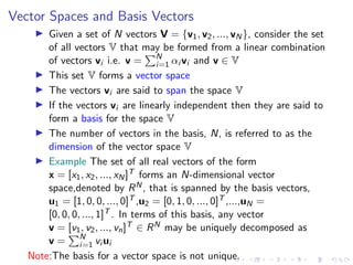 Vector Spaces and Basis Vectors
▶ Given a set of N vectors V = {v1, v2, ..., vN}, consider the set
of all vectors V that may be formed from a linear combination
of vectors vi i.e. v =
PN
i=1 αi vi and v ∈ V
▶ This set V forms a vector space
▶ The vectors vi are said to span the space V
▶ If the vectors vi are linearly independent then they are said to
form a basis for the space V
▶ The number of vectors in the basis, N, is referred to as the
dimension of the vector space V
▶ Example The set of all real vectors of the form
x = [x1, x2, ..., xN]T forms an N-dimensional vector
space,denoted by RN, that is spanned by the basis vectors,
u1 = [1, 0, 0, ..., 0]T ,u2 = [0, 1, 0, ..., 0]T ,...,uN =
[0, 0, 0, ..., 1]T . In terms of this basis, any vector
v = [v1, v2, ..., vn]T ∈ RN may be uniquely decomposed as
v =
PN
i=1 vi ui
Note:The basis for a vector space is not unique.
 