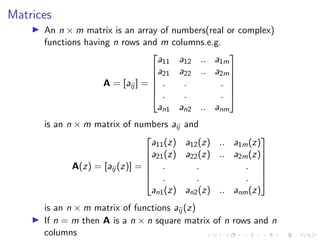 Matrices
▶ An n × m matrix is an array of numbers(real or complex)
functions having n rows and m columns.e.g.
A = [aij ] =






a11 a12 .. a1m
a21 a22 .. a2m
. . .
. . .
an1 an2 .. anm






is an n × m matrix of numbers aij and
A(z) = [aij (z)] =






a11(z) a12(z) .. a1m(z)
a21(z) a22(z) .. a2m(z)
. . .
. . .
an1(z) an2(z) .. anm(z)






is an n × m matrix of functions aij (z)
▶ If n = m then A is a n × n square matrix of n rows and n
columns
 
