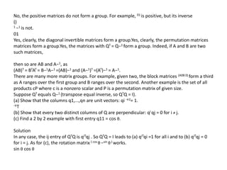 No, the positive matrices do not form a group. For example, 01 is positive, but its inverse
()
1 −1 is not.
01
Yes, clearly, the diagonal invertible matrices form a group.Yes, clearly, the permutation matrices
matrices form a group.Yes, the matrices with QT = Q−1 form a group. Indeed, if A and B are two
such matrices,
then so are AB and A−1, as
(AB)T = BTAT = B−1A−1 =(AB)−1 and (A−1)T =(AT)−1 = A−1.
There are many more matrix groups. For example, given two, the block matrices (A0B 0) form a third
as A ranges over the first group and B ranges over the second. Another example is the set of all
products cP where c is a nonzero scalar and P is a permutation matrix of given size.
Suppose QT equals Q−1 (transpose equal inverse, so QTQ = I).
(a) Show that the columns q1,...,qn are unit vectors: qi →2= 1.
→T
(b) Show that every two distinct columns of Q are perpendicular: qi qj = 0 for i ≠ j.
(c) Find a 2 by 2 example with first entry q11 = cos θ.
Solution
In any case, the ij entry of QTQ is qiTqj . So QTQ = I leads to (a) qiTqi =1 for all i and to (b) qiTqj = 0
for i = j. As for (c), the rotation matrix ( cos θ −sin θ ) works.
sin θ cos θ
 