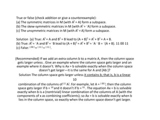 True or false (check addition or give a counterexample):
(a) The symmetric matrices in M (with AT = A) form a subspace.
(b) The skew-symmetric matrices in M (with AT = −A) form a subspace.
(c) The unsymmetric matrices in M (with AT =-A) form a subspace.
Solution (a) True: AT = A and BT = B lead to (A + B)T = AT + BT = A + B.
(b) True: AT = −A and BT = −B lead to (A + B)T = AT + BT = −A − B = −(A + B). 11 00 11
(c) False: ( 00 ) + ( 11 ) = ( 11 ).
(Recommended) If we add an extra column b to a matrix A, then the column space
gets larger unless . Give an example where the column space gets larger and an
example where it doesn’t. Why is Ax = b solvable exactly when the column space
doesn’t get larger—it is the same for A and [Ab ]?
Solution The column space gets larger unless it contains b; that is, b is a linear
10
combination of the columns of () ( A). For example, let A = ( 00 ); then the column
space gets larger if b = 10 and it doesn’t if b = 01 . The equation Ax = b is solvable
exactly when b is a (nontrivial) linear combination of the columns of A (with the
components of x as combining coefficients); so Ax = b is solvable exactly when b
lies in the column space, so exactly when the column space doesn’t get larger.
 