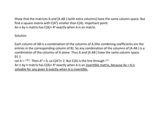 Show that the matrices A and [A AB ] (with extra columns) have the same column space. But
find a square matrix with C(A2) smaller than C(A). Important point:
An n by n matrix has C(A)= Rn exactly when A is an matrix.
Solution
Each column of AB is a combination of the columns of A (the combining coefficients are the
entries in the corresponding column of B). So any combination of the columns of [A AB ] is a
combination of the columns of A alone. Thus A and [A AB ] have the same column space.
01 1
Let A = ( 00 ). Then A2 = 0, so C(A2)= Z. But C(A) is the line through ( 0 ).
An n by n matrix has C(A)= Rn exactly when A is an invertible matrix, because Ax = b is
solvable for any given b exactly when A is invertible.
 