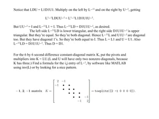 Notice that LDU = L1D1U1. Multiply on the left by L−11 and on the right by U−1, getting
L1−1LDUU−1 = L1−1L1D1U1U−1.
But UU−1 = I and L−11L1 = I. Thus L−11LD = D1U1U−1, as desired.
The left side L−11LD is lower triangular, and the right side D1U1U−1 is upper
triangular. But they’re equal. So they’re both diagonal. Hence L−11L and U1U−1 are diagonal
too. But they have diagonal 1’s. So they’re both equal to I. Thus L = L1 and U = U1. Also
L−11LD = D1U1U−1. Thus D = D1.
For the 6 by 6 second difference constant-diagonal matrix K, put the pivots and
multipliers into K = LU.(L and U will have only two nonzero diagonals, because
K has three.) Find a formula for the i,j entry of L−1, by software like MATLAB
using inv(L) or by looking for a nice pattern.
 