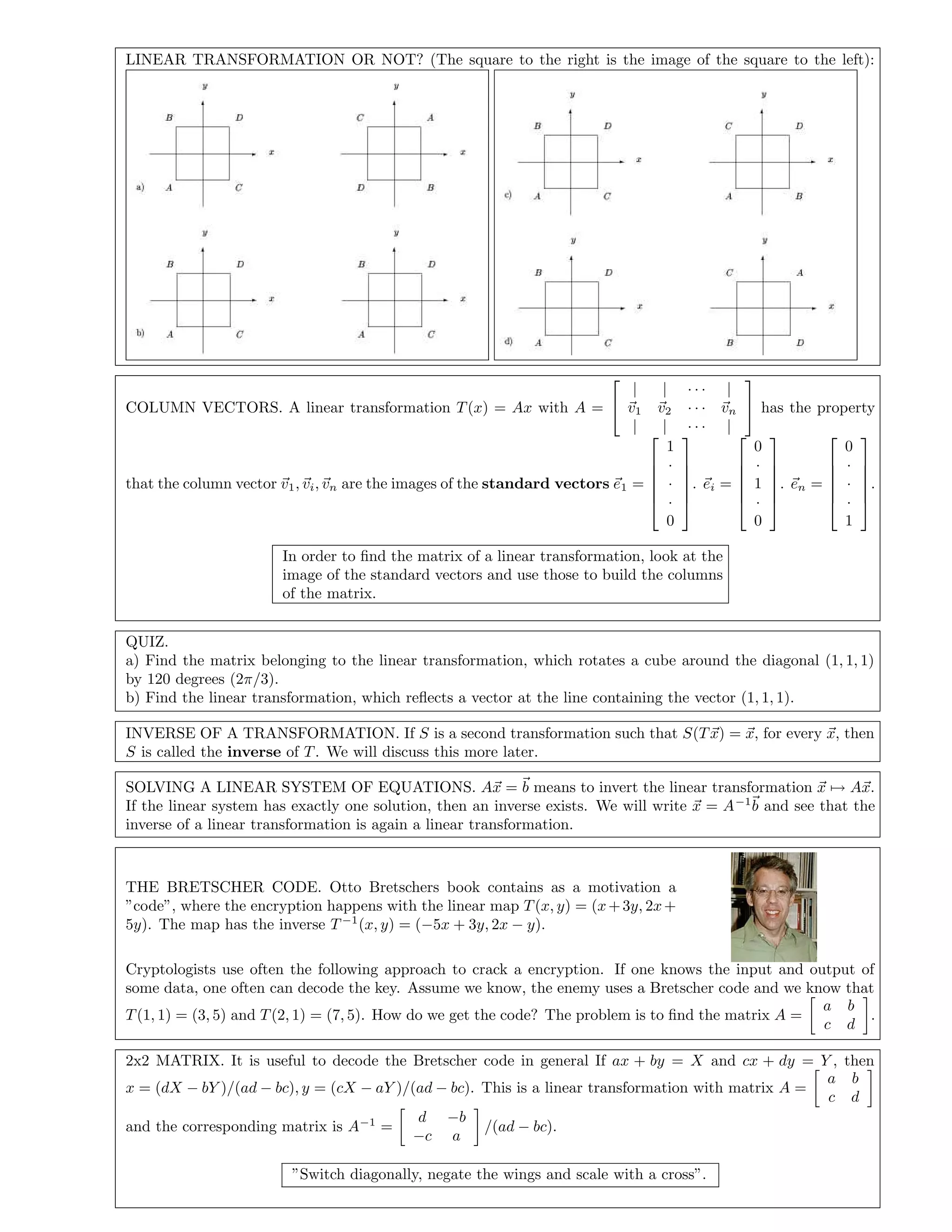 LINEAR TRANSFORMATION OR NOT? (The square to the right is the image of the square to the left):
COLUMN VECTORS. A linear transformation T(x) = Ax with A =


| | · · · |
v1 v2 · · · vn
| | · · · |

 has the property
that the column vector v1, vi, vn are the images of the standard vectors e1 =






1
·
·
·
0






. ei =






0
·
1
·
0






. en =






0
·
·
·
1






.
In order to ﬁnd the matrix of a linear transformation, look at the
image of the standard vectors and use those to build the columns
of the matrix.
QUIZ.
a) Find the matrix belonging to the linear transformation, which rotates a cube around the diagonal (1, 1, 1)
by 120 degrees (2π/3).
b) Find the linear transformation, which reﬂects a vector at the line containing the vector (1, 1, 1).
INVERSE OF A TRANSFORMATION. If S is a second transformation such that S(Tx) = x, for every x, then
S is called the inverse of T. We will discuss this more later.
SOLVING A LINEAR SYSTEM OF EQUATIONS. Ax = b means to invert the linear transformation x → Ax.
If the linear system has exactly one solution, then an inverse exists. We will write x = A−1
b and see that the
inverse of a linear transformation is again a linear transformation.
THE BRETSCHER CODE. Otto Bretschers book contains as a motivation a
”code”, where the encryption happens with the linear map T(x, y) = (x+3y, 2x+
5y). The map has the inverse T −1
(x, y) = (−5x + 3y, 2x − y).
Cryptologists use often the following approach to crack a encryption. If one knows the input and output of
some data, one often can decode the key. Assume we know, the enemy uses a Bretscher code and we know that
T(1, 1) = (3, 5) and T(2, 1) = (7, 5). How do we get the code? The problem is to ﬁnd the matrix A =
a b
c d
.
2x2 MATRIX. It is useful to decode the Bretscher code in general If ax + by = X and cx + dy = Y , then
x = (dX − bY )/(ad − bc), y = (cX − aY )/(ad − bc). This is a linear transformation with matrix A =
a b
c d
and the corresponding matrix is A−1
=
d −b
−c a
/(ad − bc).
”Switch diagonally, negate the wings and scale with a cross”.
 