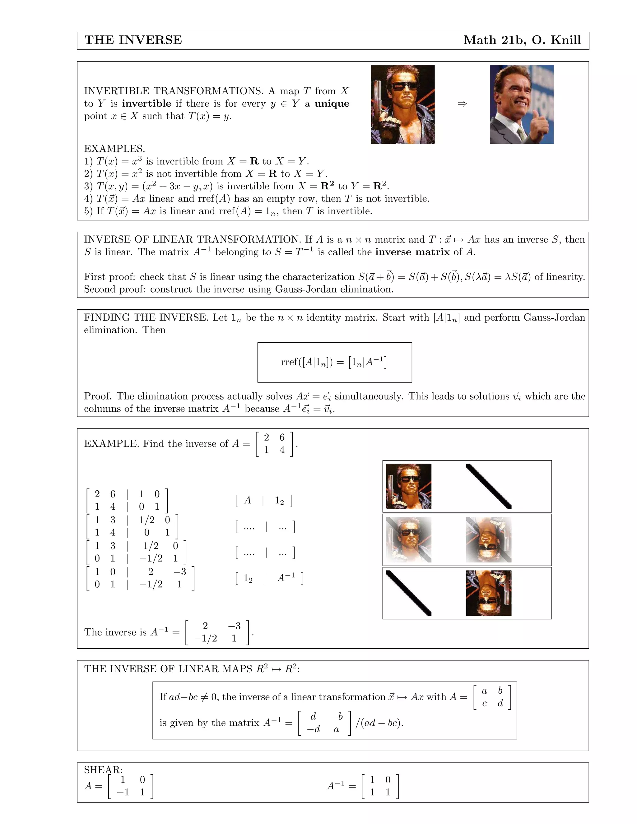 THE INVERSE Math 21b, O. Knill
INVERTIBLE TRANSFORMATIONS. A map T from X
to Y is invertible if there is for every y ∈ Y a unique
point x ∈ X such that T(x) = y.
⇒
EXAMPLES.
1) T(x) = x3
is invertible from X = R to X = Y .
2) T(x) = x2
is not invertible from X = R to X = Y .
3) T(x, y) = (x2
+ 3x − y, x) is invertible from X = R2
to Y = R2
.
4) T(x) = Ax linear and rref(A) has an empty row, then T is not invertible.
5) If T(x) = Ax is linear and rref(A) = 1n, then T is invertible.
INVERSE OF LINEAR TRANSFORMATION. If A is a n × n matrix and T : x → Ax has an inverse S, then
S is linear. The matrix A−1
belonging to S = T−1
is called the inverse matrix of A.
First proof: check that S is linear using the characterization S(a + b) = S(a) + S(b), S(λa) = λS(a) of linearity.
Second proof: construct the inverse using Gauss-Jordan elimination.
FINDING THE INVERSE. Let 1n be the n × n identity matrix. Start with [A|1n] and perform Gauss-Jordan
elimination. Then
rref([A|1n]) = 1n|A−1
Proof. The elimination process actually solves Ax = ei simultaneously. This leads to solutions vi which are the
columns of the inverse matrix A−1
because A−1
ei = vi.
EXAMPLE. Find the inverse of A =
2 6
1 4
.
2 6 | 1 0
1 4 | 0 1
A | 12
1 3 | 1/2 0
1 4 | 0 1
.... | ...
1 3 | 1/2 0
0 1 | −1/2 1
.... | ...
1 0 | 2 −3
0 1 | −1/2 1
12 | A−1
The inverse is A−1
=
2 −3
−1/2 1
.
THE INVERSE OF LINEAR MAPS R2
→ R2
:
If ad−bc = 0, the inverse of a linear transformation x → Ax with A =
a b
c d
is given by the matrix A−1
=
d −b
−d a
/(ad − bc).
SHEAR:
A =
1 0
−1 1
A−1
=
1 0
1 1
 
