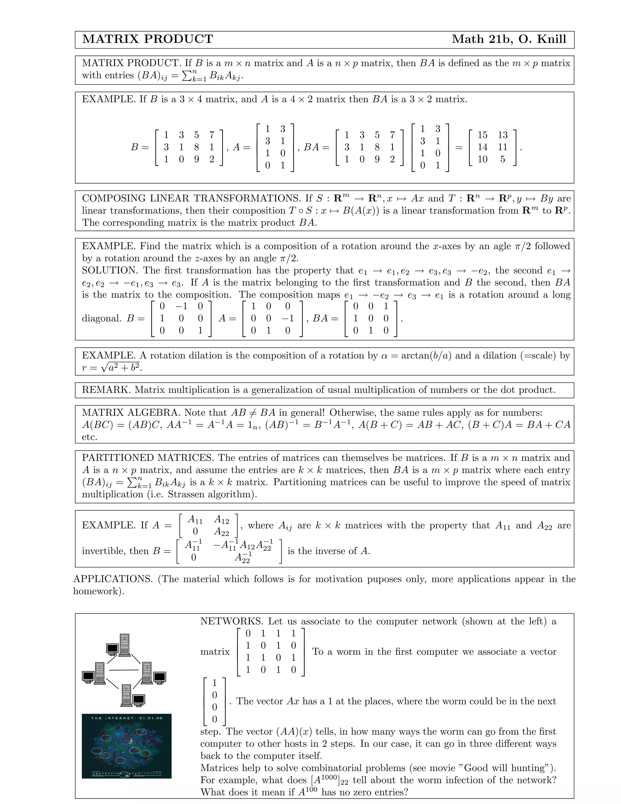 MATRIX PRODUCT Math 21b, O. Knill
MATRIX PRODUCT. If B is a m × n matrix and A is a n × p matrix, then BA is deﬁned as the m × p matrix
with entries (BA)ij =
n
k=1 BikAkj.
EXAMPLE. If B is a 3 × 4 matrix, and A is a 4 × 2 matrix then BA is a 3 × 2 matrix.
B =


1 3 5 7
3 1 8 1
1 0 9 2

, A =




1 3
3 1
1 0
0 1



, BA =


1 3 5 7
3 1 8 1
1 0 9 2






1 3
3 1
1 0
0 1



 =


15 13
14 11
10 5

.
COMPOSING LINEAR TRANSFORMATIONS. If S : Rm
→ Rn
, x → Ax and T : Rn
→ Rp
, y → By are
linear transformations, then their composition T ◦ S : x → B(A(x)) is a linear transformation from Rm
to Rp
.
The corresponding matrix is the matrix product BA.
EXAMPLE. Find the matrix which is a composition of a rotation around the x-axes by an agle π/2 followed
by a rotation around the z-axes by an angle π/2.
SOLUTION. The ﬁrst transformation has the property that e1 → e1, e2 → e3, e3 → −e2, the second e1 →
e2, e2 → −e1, e3 → e3. If A is the matrix belonging to the ﬁrst transformation and B the second, then BA
is the matrix to the composition. The composition maps e1 → −e2 → e3 → e1 is a rotation around a long
diagonal. B =


0 −1 0
1 0 0
0 0 1

 A =


1 0 0
0 0 −1
0 1 0

, BA =


0 0 1
1 0 0
0 1 0

.
EXAMPLE. A rotation dilation is the composition of a rotation by α = arctan(b/a) and a dilation (=scale) by
r =
√
a2 + b2.
REMARK. Matrix multiplication is a generalization of usual multiplication of numbers or the dot product.
MATRIX ALGEBRA. Note that AB = BA in general! Otherwise, the same rules apply as for numbers:
A(BC) = (AB)C, AA−1
= A−1
A = 1n, (AB)−1
= B−1
A−1
, A(B + C) = AB + AC, (B + C)A = BA + CA
etc.
PARTITIONED MATRICES. The entries of matrices can themselves be matrices. If B is a m × n matrix and
A is a n × p matrix, and assume the entries are k × k matrices, then BA is a m × p matrix where each entry
(BA)ij =
n
k=1 BikAkj is a k × k matrix. Partitioning matrices can be useful to improve the speed of matrix
multiplication (i.e. Strassen algorithm).
EXAMPLE. If A =
A11 A12
0 A22
, where Aij are k × k matrices with the property that A11 and A22 are
invertible, then B =
A−1
11 −A−1
11 A12A−1
22
0 A−1
22
is the inverse of A.
APPLICATIONS. (The material which follows is for motivation puposes only, more applications appear in the
homework).
1
4
2
3
NETWORKS. Let us associate to the computer network (shown at the left) a
matrix




0 1 1 1
1 0 1 0
1 1 0 1
1 0 1 0



 To a worm in the ﬁrst computer we associate a vector




1
0
0
0



. The vector Ax has a 1 at the places, where the worm could be in the next
step. The vector (AA)(x) tells, in how many ways the worm can go from the ﬁrst
computer to other hosts in 2 steps. In our case, it can go in three diﬀerent ways
back to the computer itself.
Matrices help to solve combinatorial problems (see movie ”Good will hunting”).
For example, what does [A1000
]22 tell about the worm infection of the network?
What does it mean if A100
has no zero entries?
 