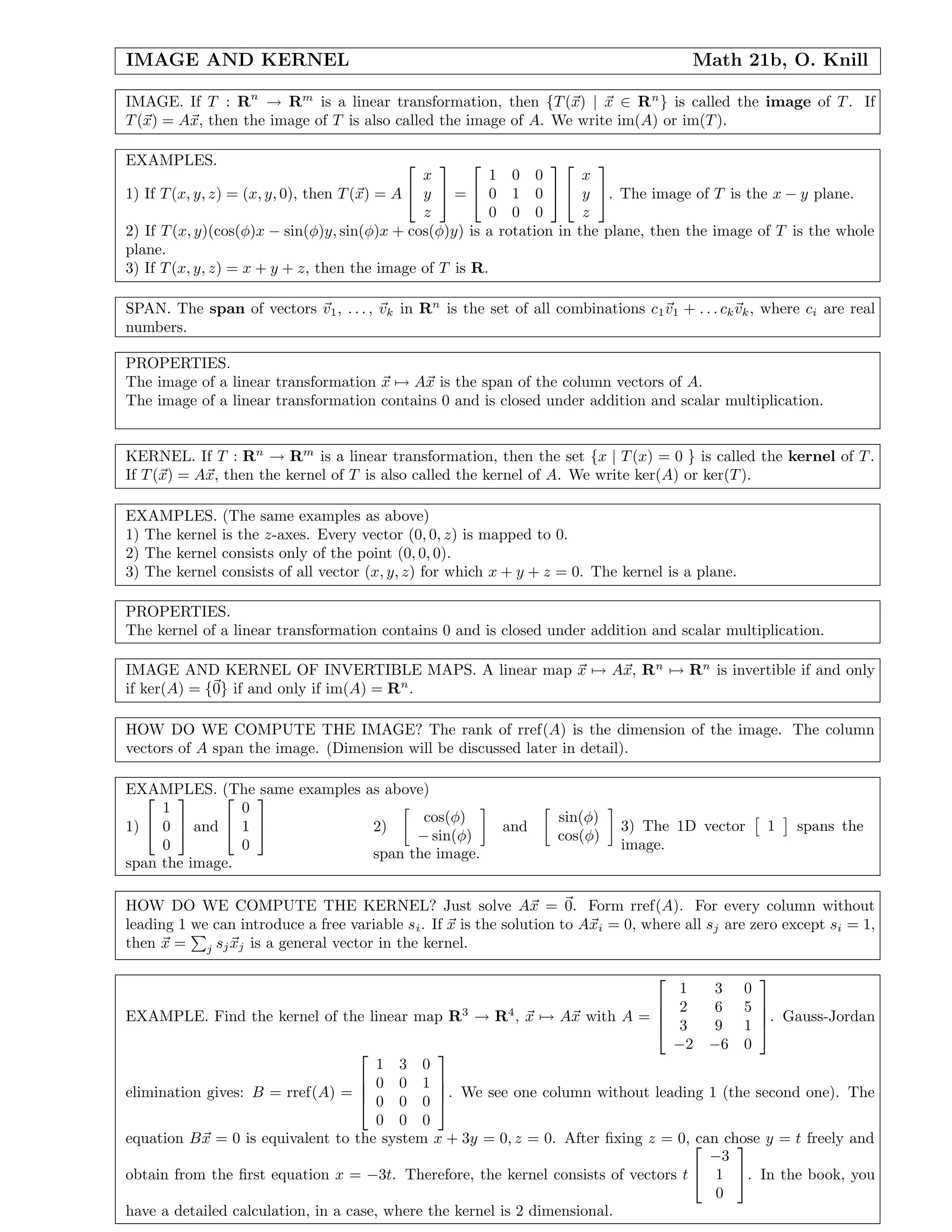 IMAGE AND KERNEL Math 21b, O. Knill
IMAGE. If T : Rn
→ Rm
is a linear transformation, then {T(x) | x ∈ Rn
} is called the image of T. If
T(x) = Ax, then the image of T is also called the image of A. We write im(A) or im(T).
EXAMPLES.
1) If T(x, y, z) = (x, y, 0), then T(x) = A


x
y
z

 =


1 0 0
0 1 0
0 0 0




x
y
z

. The image of T is the x − y plane.
2) If T(x, y)(cos(φ)x − sin(φ)y, sin(φ)x + cos(φ)y) is a rotation in the plane, then the image of T is the whole
plane.
3) If T(x, y, z) = x + y + z, then the image of T is R.
SPAN. The span of vectors v1, . . . , vk in Rn
is the set of all combinations c1v1 + . . . ckvk, where ci are real
numbers.
PROPERTIES.
The image of a linear transformation x → Ax is the span of the column vectors of A.
The image of a linear transformation contains 0 and is closed under addition and scalar multiplication.
KERNEL. If T : Rn
→ Rm
is a linear transformation, then the set {x | T(x) = 0 } is called the kernel of T.
If T(x) = Ax, then the kernel of T is also called the kernel of A. We write ker(A) or ker(T).
EXAMPLES. (The same examples as above)
1) The kernel is the z-axes. Every vector (0, 0, z) is mapped to 0.
2) The kernel consists only of the point (0, 0, 0).
3) The kernel consists of all vector (x, y, z) for which x + y + z = 0. The kernel is a plane.
PROPERTIES.
The kernel of a linear transformation contains 0 and is closed under addition and scalar multiplication.
IMAGE AND KERNEL OF INVERTIBLE MAPS. A linear map x → Ax, Rn
→ Rn
is invertible if and only
if ker(A) = {0} if and only if im(A) = Rn
.
HOW DO WE COMPUTE THE IMAGE? The rank of rref(A) is the dimension of the image. The column
vectors of A span the image. (Dimension will be discussed later in detail).
EXAMPLES. (The same examples as above)
1)


1
0
0

 and


0
1
0


span the image.
2)
cos(φ)
− sin(φ)
and
sin(φ)
cos(φ)
span the image.
3) The 1D vector 1 spans the
image.
HOW DO WE COMPUTE THE KERNEL? Just solve Ax = 0. Form rref(A). For every column without
leading 1 we can introduce a free variable si. If x is the solution to Axi = 0, where all sj are zero except si = 1,
then x = j sjxj is a general vector in the kernel.
EXAMPLE. Find the kernel of the linear map R3
→ R4
, x → Ax with A =




1 3 0
2 6 5
3 9 1
−2 −6 0



. Gauss-Jordan
elimination gives: B = rref(A) =




1 3 0
0 0 1
0 0 0
0 0 0



. We see one column without leading 1 (the second one). The
equation Bx = 0 is equivalent to the system x + 3y = 0, z = 0. After ﬁxing z = 0, can chose y = t freely and
obtain from the ﬁrst equation x = −3t. Therefore, the kernel consists of vectors t


−3
1
0

. In the book, you
have a detailed calculation, in a case, where the kernel is 2 dimensional.
 