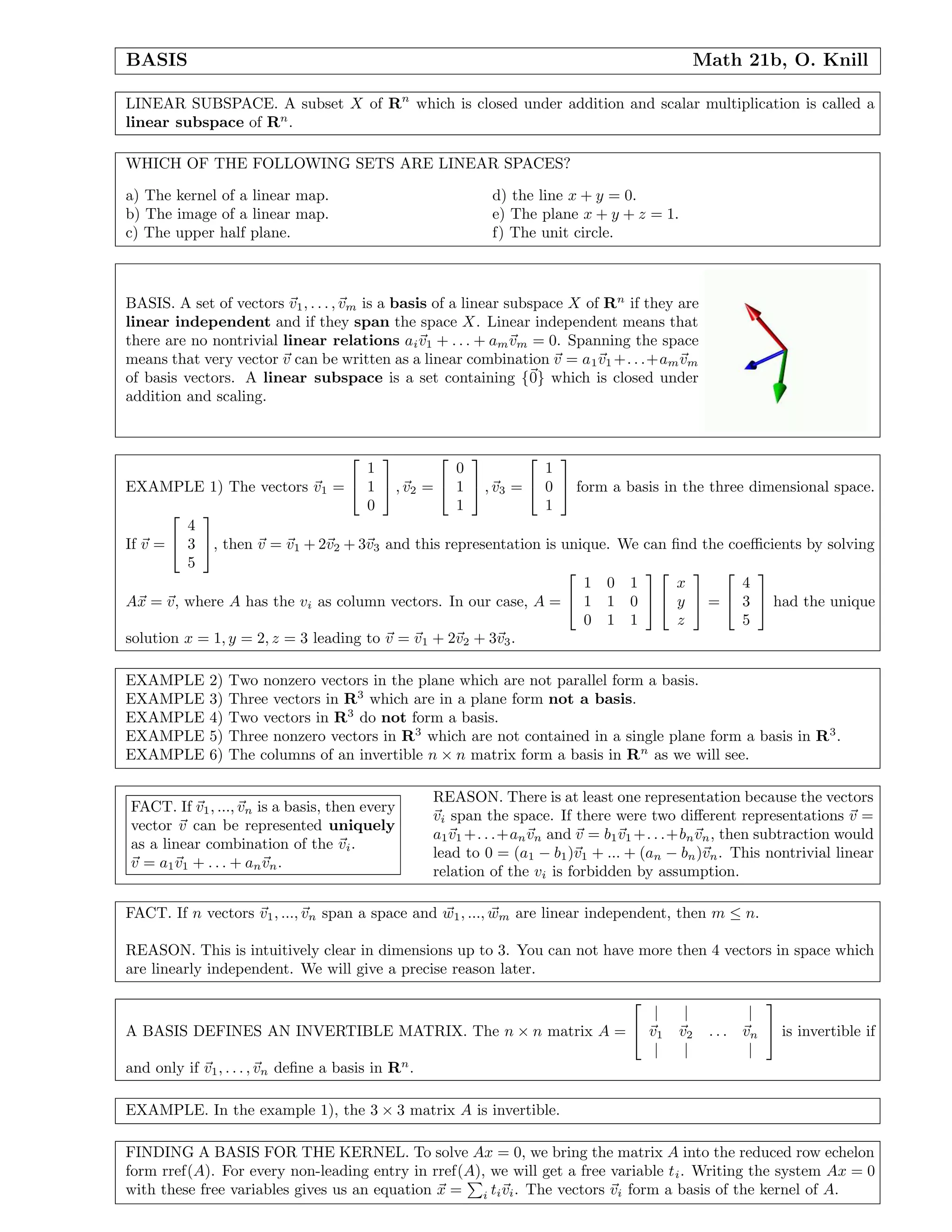 BASIS Math 21b, O. Knill
LINEAR SUBSPACE. A subset X of Rn
which is closed under addition and scalar multiplication is called a
linear subspace of Rn
.
WHICH OF THE FOLLOWING SETS ARE LINEAR SPACES?
a) The kernel of a linear map.
b) The image of a linear map.
c) The upper half plane.
d) the line x + y = 0.
e) The plane x + y + z = 1.
f) The unit circle.
BASIS. A set of vectors v1, . . . , vm is a basis of a linear subspace X of Rn
if they are
linear independent and if they span the space X. Linear independent means that
there are no nontrivial linear relations aiv1 + . . . + amvm = 0. Spanning the space
means that very vector v can be written as a linear combination v = a1v1 +. . .+amvm
of basis vectors. A linear subspace is a set containing {0} which is closed under
addition and scaling.
EXAMPLE 1) The vectors v1 =


1
1
0

 , v2 =


0
1
1

 , v3 =


1
0
1

 form a basis in the three dimensional space.
If v =


4
3
5

, then v = v1 + 2v2 + 3v3 and this representation is unique. We can ﬁnd the coeﬃcients by solving
Ax = v, where A has the vi as column vectors. In our case, A =


1 0 1
1 1 0
0 1 1




x
y
z

 =


4
3
5

 had the unique
solution x = 1, y = 2, z = 3 leading to v = v1 + 2v2 + 3v3.
EXAMPLE 2) Two nonzero vectors in the plane which are not parallel form a basis.
EXAMPLE 3) Three vectors in R3
which are in a plane form not a basis.
EXAMPLE 4) Two vectors in R3
do not form a basis.
EXAMPLE 5) Three nonzero vectors in R3
which are not contained in a single plane form a basis in R3
.
EXAMPLE 6) The columns of an invertible n × n matrix form a basis in Rn
as we will see.
FACT. If v1, ..., vn is a basis, then every
vector v can be represented uniquely
as a linear combination of the vi.
v = a1v1 + . . . + anvn.
REASON. There is at least one representation because the vectors
vi span the space. If there were two diﬀerent representations v =
a1v1 +. . .+anvn and v = b1v1 +. . .+bnvn, then subtraction would
lead to 0 = (a1 − b1)v1 + ... + (an − bn)vn. This nontrivial linear
relation of the vi is forbidden by assumption.
FACT. If n vectors v1, ..., vn span a space and w1, ..., wm are linear independent, then m ≤ n.
REASON. This is intuitively clear in dimensions up to 3. You can not have more then 4 vectors in space which
are linearly independent. We will give a precise reason later.
A BASIS DEFINES AN INVERTIBLE MATRIX. The n × n matrix A =


| | |
v1 v2 . . . vn
| | |

 is invertible if
and only if v1, . . . , vn deﬁne a basis in Rn
.
EXAMPLE. In the example 1), the 3 × 3 matrix A is invertible.
FINDING A BASIS FOR THE KERNEL. To solve Ax = 0, we bring the matrix A into the reduced row echelon
form rref(A). For every non-leading entry in rref(A), we will get a free variable ti. Writing the system Ax = 0
with these free variables gives us an equation x = i tivi. The vectors vi form a basis of the kernel of A.
 