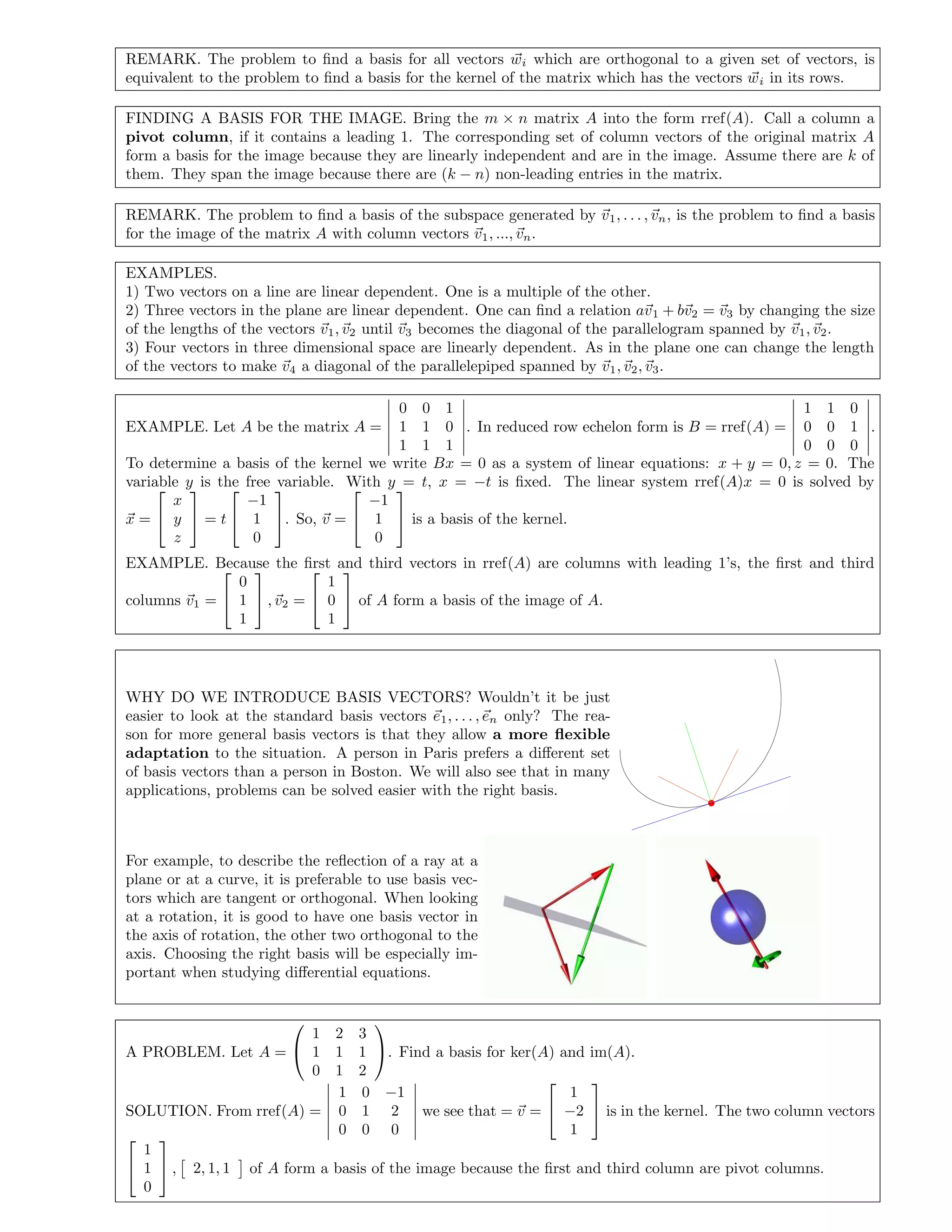 REMARK. The problem to ﬁnd a basis for all vectors wi which are orthogonal to a given set of vectors, is
equivalent to the problem to ﬁnd a basis for the kernel of the matrix which has the vectors wi in its rows.
FINDING A BASIS FOR THE IMAGE. Bring the m × n matrix A into the form rref(A). Call a column a
pivot column, if it contains a leading 1. The corresponding set of column vectors of the original matrix A
form a basis for the image because they are linearly independent and are in the image. Assume there are k of
them. They span the image because there are (k − n) non-leading entries in the matrix.
REMARK. The problem to ﬁnd a basis of the subspace generated by v1, . . . , vn, is the problem to ﬁnd a basis
for the image of the matrix A with column vectors v1, ..., vn.
EXAMPLES.
1) Two vectors on a line are linear dependent. One is a multiple of the other.
2) Three vectors in the plane are linear dependent. One can ﬁnd a relation av1 + bv2 = v3 by changing the size
of the lengths of the vectors v1, v2 until v3 becomes the diagonal of the parallelogram spanned by v1, v2.
3) Four vectors in three dimensional space are linearly dependent. As in the plane one can change the length
of the vectors to make v4 a diagonal of the parallelepiped spanned by v1, v2, v3.
EXAMPLE. Let A be the matrix A =
0 0 1
1 1 0
1 1 1
. In reduced row echelon form is B = rref(A) =
1 1 0
0 0 1
0 0 0
.
To determine a basis of the kernel we write Bx = 0 as a system of linear equations: x + y = 0, z = 0. The
variable y is the free variable. With y = t, x = −t is ﬁxed. The linear system rref(A)x = 0 is solved by
x =


x
y
z

 = t


−1
1
0

. So, v =


−1
1
0

 is a basis of the kernel.
EXAMPLE. Because the ﬁrst and third vectors in rref(A) are columns with leading 1’s, the ﬁrst and third
columns v1 =


0
1
1

 , v2 =


1
0
1

 of A form a basis of the image of A.
WHY DO WE INTRODUCE BASIS VECTORS? Wouldn’t it be just
easier to look at the standard basis vectors e1, . . . , en only? The rea-
son for more general basis vectors is that they allow a more ﬂexible
adaptation to the situation. A person in Paris prefers a diﬀerent set
of basis vectors than a person in Boston. We will also see that in many
applications, problems can be solved easier with the right basis.
For example, to describe the reﬂection of a ray at a
plane or at a curve, it is preferable to use basis vec-
tors which are tangent or orthogonal. When looking
at a rotation, it is good to have one basis vector in
the axis of rotation, the other two orthogonal to the
axis. Choosing the right basis will be especially im-
portant when studying diﬀerential equations.
A PROBLEM. Let A =


1 2 3
1 1 1
0 1 2

. Find a basis for ker(A) and im(A).
SOLUTION. From rref(A) =
1 0 −1
0 1 2
0 0 0
we see that = v =


1
−2
1

 is in the kernel. The two column vectors


1
1
0

 , 2, 1, 1 of A form a basis of the image because the ﬁrst and third column are pivot columns.
 