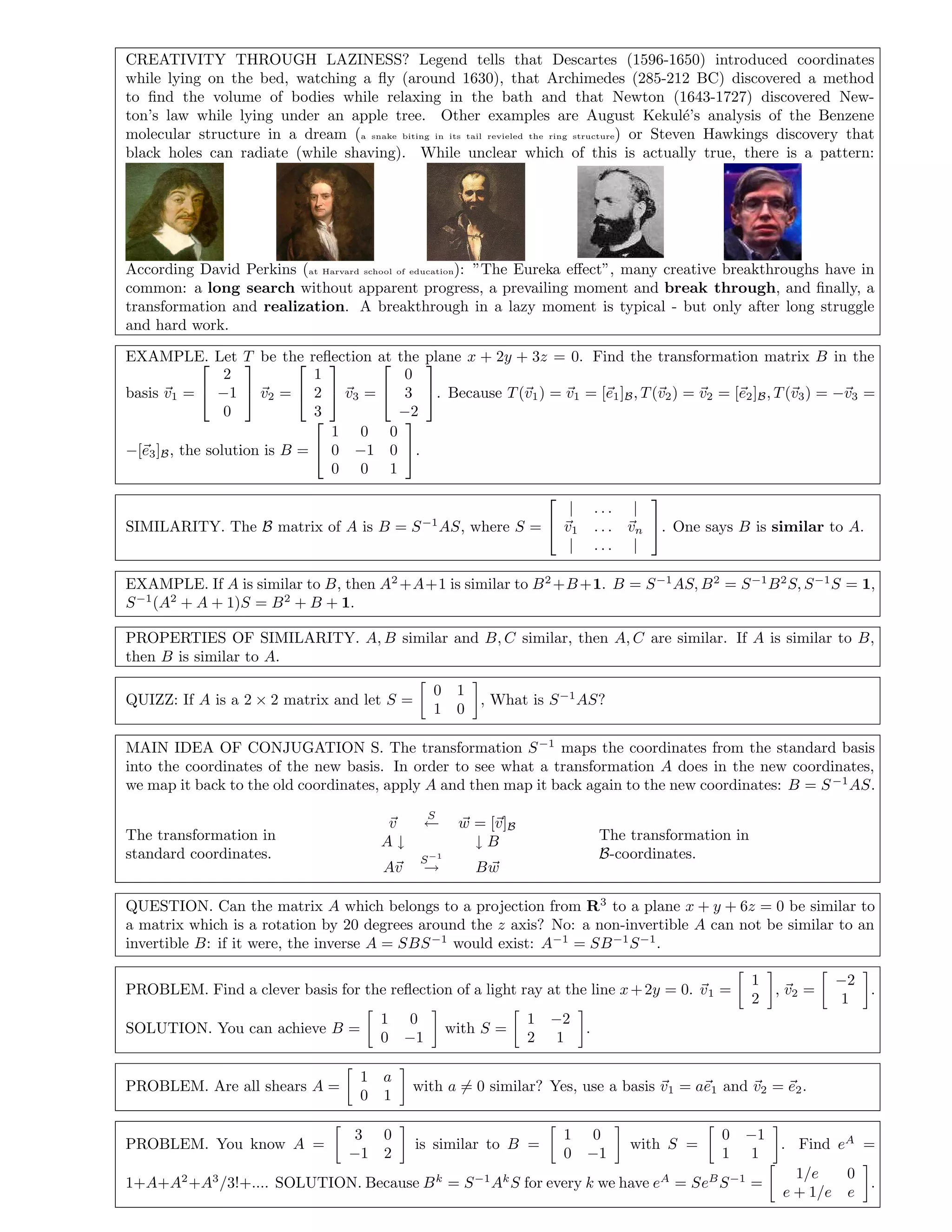 CREATIVITY THROUGH LAZINESS? Legend tells that Descartes (1596-1650) introduced coordinates
while lying on the bed, watching a ﬂy (around 1630), that Archimedes (285-212 BC) discovered a method
to ﬁnd the volume of bodies while relaxing in the bath and that Newton (1643-1727) discovered New-
ton’s law while lying under an apple tree. Other examples are August Kekul´e’s analysis of the Benzene
molecular structure in a dream (a snake biting in its tail revieled the ring structure) or Steven Hawkings discovery that
black holes can radiate (while shaving). While unclear which of this is actually true, there is a pattern:
According David Perkins (at Harvard school of education): ”The Eureka eﬀect”, many creative breakthroughs have in
common: a long search without apparent progress, a prevailing moment and break through, and ﬁnally, a
transformation and realization. A breakthrough in a lazy moment is typical - but only after long struggle
and hard work.
EXAMPLE. Let T be the reﬂection at the plane x + 2y + 3z = 0. Find the transformation matrix B in the
basis v1 =


2
−1
0

 v2 =


1
2
3

 v3 =


0
3
−2

. Because T(v1) = v1 = [e1]B, T(v2) = v2 = [e2]B, T(v3) = −v3 =
−[e3]B, the solution is B =


1 0 0
0 −1 0
0 0 1

.
SIMILARITY. The B matrix of A is B = S−1
AS, where S =


| . . . |
v1 . . . vn
| . . . |

. One says B is similar to A.
EXAMPLE. If A is similar to B, then A2
+A+1 is similar to B2
+B+1. B = S−1
AS, B2
= S−1
B2
S, S−1
S = 1,
S−1
(A2
+ A + 1)S = B2
+ B + 1.
PROPERTIES OF SIMILARITY. A, B similar and B, C similar, then A, C are similar. If A is similar to B,
then B is similar to A.
QUIZZ: If A is a 2 × 2 matrix and let S =
0 1
1 0
, What is S−1
AS?
MAIN IDEA OF CONJUGATION S. The transformation S−1
maps the coordinates from the standard basis
into the coordinates of the new basis. In order to see what a transformation A does in the new coordinates,
we map it back to the old coordinates, apply A and then map it back again to the new coordinates: B = S−1
AS.
The transformation in
standard coordinates.
v
S
← w = [v]B
A ↓ ↓ B
Av
S−1
→ Bw
The transformation in
B-coordinates.
QUESTION. Can the matrix A which belongs to a projection from R3
to a plane x + y + 6z = 0 be similar to
a matrix which is a rotation by 20 degrees around the z axis? No: a non-invertible A can not be similar to an
invertible B: if it were, the inverse A = SBS−1
would exist: A−1
= SB−1
S−1
.
PROBLEM. Find a clever basis for the reﬂection of a light ray at the line x+2y = 0. v1 =
1
2
, v2 =
−2
1
.
SOLUTION. You can achieve B =
1 0
0 −1
with S =
1 −2
2 1
.
PROBLEM. Are all shears A =
1 a
0 1
with a = 0 similar? Yes, use a basis v1 = ae1 and v2 = e2.
PROBLEM. You know A =
3 0
−1 2
is similar to B =
1 0
0 −1
with S =
0 −1
1 1
. Find eA
=
1+A+A2
+A3
/3!+.... SOLUTION. Because Bk
= S−1
Ak
S for every k we have eA
= SeB
S−1
=
1/e 0
e + 1/e e
.
 