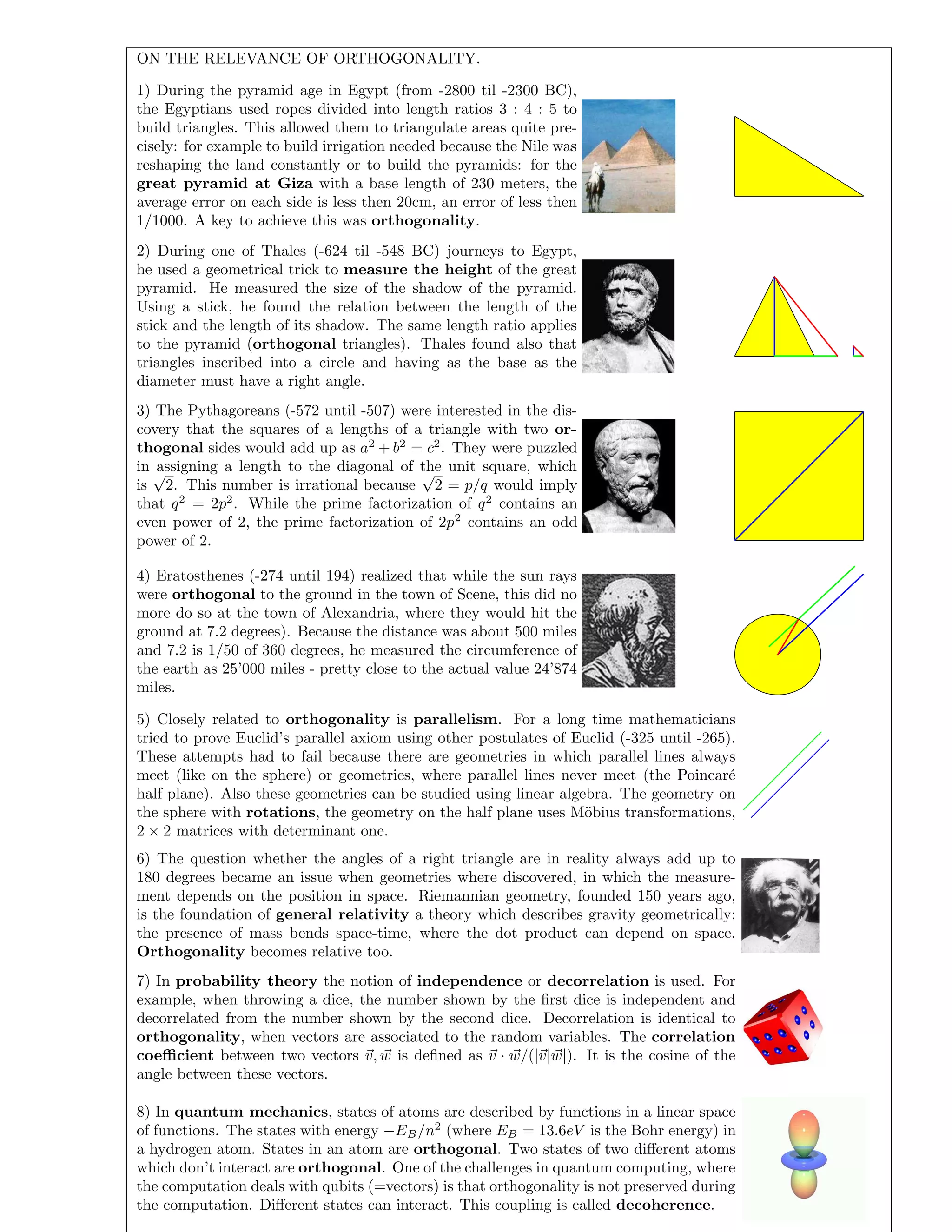 ON THE RELEVANCE OF ORTHOGONALITY.
1) During the pyramid age in Egypt (from -2800 til -2300 BC),
the Egyptians used ropes divided into length ratios 3 : 4 : 5 to
build triangles. This allowed them to triangulate areas quite pre-
cisely: for example to build irrigation needed because the Nile was
reshaping the land constantly or to build the pyramids: for the
great pyramid at Giza with a base length of 230 meters, the
average error on each side is less then 20cm, an error of less then
1/1000. A key to achieve this was orthogonality.
2) During one of Thales (-624 til -548 BC) journeys to Egypt,
he used a geometrical trick to measure the height of the great
pyramid. He measured the size of the shadow of the pyramid.
Using a stick, he found the relation between the length of the
stick and the length of its shadow. The same length ratio applies
to the pyramid (orthogonal triangles). Thales found also that
triangles inscribed into a circle and having as the base as the
diameter must have a right angle.
3) The Pythagoreans (-572 until -507) were interested in the dis-
covery that the squares of a lengths of a triangle with two or-
thogonal sides would add up as a2
+ b2
= c2
. They were puzzled
in assigning a length to the diagonal of the unit square, which
is
√
2. This number is irrational because
√
2 = p/q would imply
that q2
= 2p2
. While the prime factorization of q2
contains an
even power of 2, the prime factorization of 2p2
contains an odd
power of 2.
4) Eratosthenes (-274 until 194) realized that while the sun rays
were orthogonal to the ground in the town of Scene, this did no
more do so at the town of Alexandria, where they would hit the
ground at 7.2 degrees). Because the distance was about 500 miles
and 7.2 is 1/50 of 360 degrees, he measured the circumference of
the earth as 25’000 miles - pretty close to the actual value 24’874
miles.
5) Closely related to orthogonality is parallelism. For a long time mathematicians
tried to prove Euclid’s parallel axiom using other postulates of Euclid (-325 until -265).
These attempts had to fail because there are geometries in which parallel lines always
meet (like on the sphere) or geometries, where parallel lines never meet (the Poincar´e
half plane). Also these geometries can be studied using linear algebra. The geometry on
the sphere with rotations, the geometry on the half plane uses M¨obius transformations,
2 × 2 matrices with determinant one.
6) The question whether the angles of a right triangle are in reality always add up to
180 degrees became an issue when geometries where discovered, in which the measure-
ment depends on the position in space. Riemannian geometry, founded 150 years ago,
is the foundation of general relativity a theory which describes gravity geometrically:
the presence of mass bends space-time, where the dot product can depend on space.
Orthogonality becomes relative too.
7) In probability theory the notion of independence or decorrelation is used. For
example, when throwing a dice, the number shown by the ﬁrst dice is independent and
decorrelated from the number shown by the second dice. Decorrelation is identical to
orthogonality, when vectors are associated to the random variables. The correlation
coeﬃcient between two vectors v, w is deﬁned as v · w/(|v|w|). It is the cosine of the
angle between these vectors.
8) In quantum mechanics, states of atoms are described by functions in a linear space
of functions. The states with energy −EB/n2
(where EB = 13.6eV is the Bohr energy) in
a hydrogen atom. States in an atom are orthogonal. Two states of two diﬀerent atoms
which don’t interact are orthogonal. One of the challenges in quantum computing, where
the computation deals with qubits (=vectors) is that orthogonality is not preserved during
the computation. Diﬀerent states can interact. This coupling is called decoherence.
 