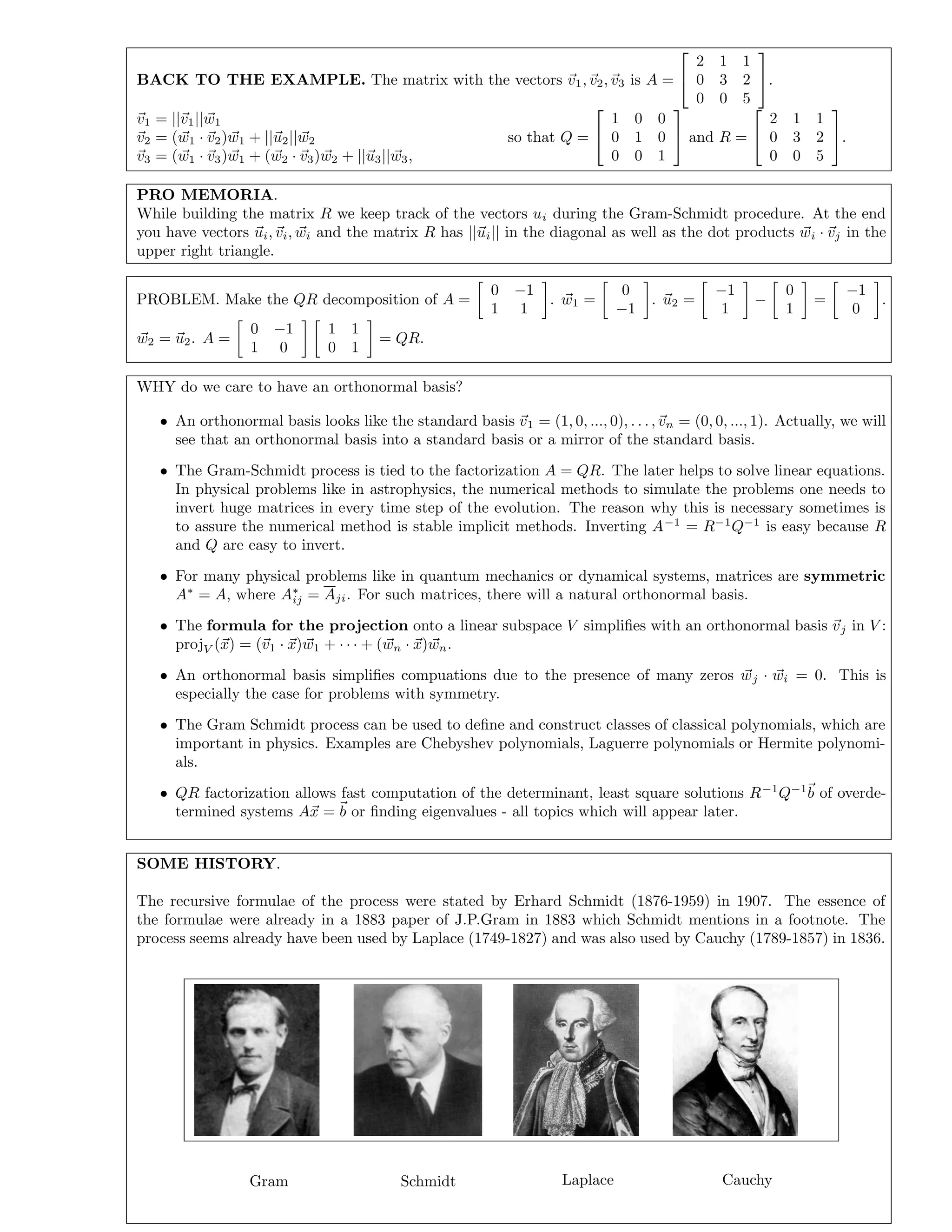 BACK TO THE EXAMPLE. The matrix with the vectors v1, v2, v3 is A =


2 1 1
0 3 2
0 0 5

.
v1 = ||v1||w1
v2 = (w1 · v2)w1 + ||u2||w2
v3 = (w1 · v3)w1 + (w2 · v3)w2 + ||u3||w3,
so that Q =


1 0 0
0 1 0
0 0 1

 and R =


2 1 1
0 3 2
0 0 5

.
PRO MEMORIA.
While building the matrix R we keep track of the vectors ui during the Gram-Schmidt procedure. At the end
you have vectors ui, vi, wi and the matrix R has ||ui|| in the diagonal as well as the dot products wi · vj in the
upper right triangle.
PROBLEM. Make the QR decomposition of A =
0 −1
1 1
. w1 =
0
−1
. u2 =
−1
1
−
0
1
=
−1
0
.
w2 = u2. A =
0 −1
1 0
1 1
0 1
= QR.
WHY do we care to have an orthonormal basis?
• An orthonormal basis looks like the standard basis v1 = (1, 0, ..., 0), . . ., vn = (0, 0, ..., 1). Actually, we will
see that an orthonormal basis into a standard basis or a mirror of the standard basis.
• The Gram-Schmidt process is tied to the factorization A = QR. The later helps to solve linear equations.
In physical problems like in astrophysics, the numerical methods to simulate the problems one needs to
invert huge matrices in every time step of the evolution. The reason why this is necessary sometimes is
to assure the numerical method is stable implicit methods. Inverting A−1
= R−1
Q−1
is easy because R
and Q are easy to invert.
• For many physical problems like in quantum mechanics or dynamical systems, matrices are symmetric
A∗
= A, where A∗
ij = Aji. For such matrices, there will a natural orthonormal basis.
• The formula for the projection onto a linear subspace V simpliﬁes with an orthonormal basis vj in V :
projV (x) = (v1 · x)w1 + · · · + (wn · x)wn.
• An orthonormal basis simpliﬁes compuations due to the presence of many zeros wj · wi = 0. This is
especially the case for problems with symmetry.
• The Gram Schmidt process can be used to deﬁne and construct classes of classical polynomials, which are
important in physics. Examples are Chebyshev polynomials, Laguerre polynomials or Hermite polynomi-
als.
• QR factorization allows fast computation of the determinant, least square solutions R−1
Q−1
b of overde-
termined systems Ax = b or ﬁnding eigenvalues - all topics which will appear later.
SOME HISTORY.
The recursive formulae of the process were stated by Erhard Schmidt (1876-1959) in 1907. The essence of
the formulae were already in a 1883 paper of J.P.Gram in 1883 which Schmidt mentions in a footnote. The
process seems already have been used by Laplace (1749-1827) and was also used by Cauchy (1789-1857) in 1836.
Gram Schmidt Laplace Cauchy
 