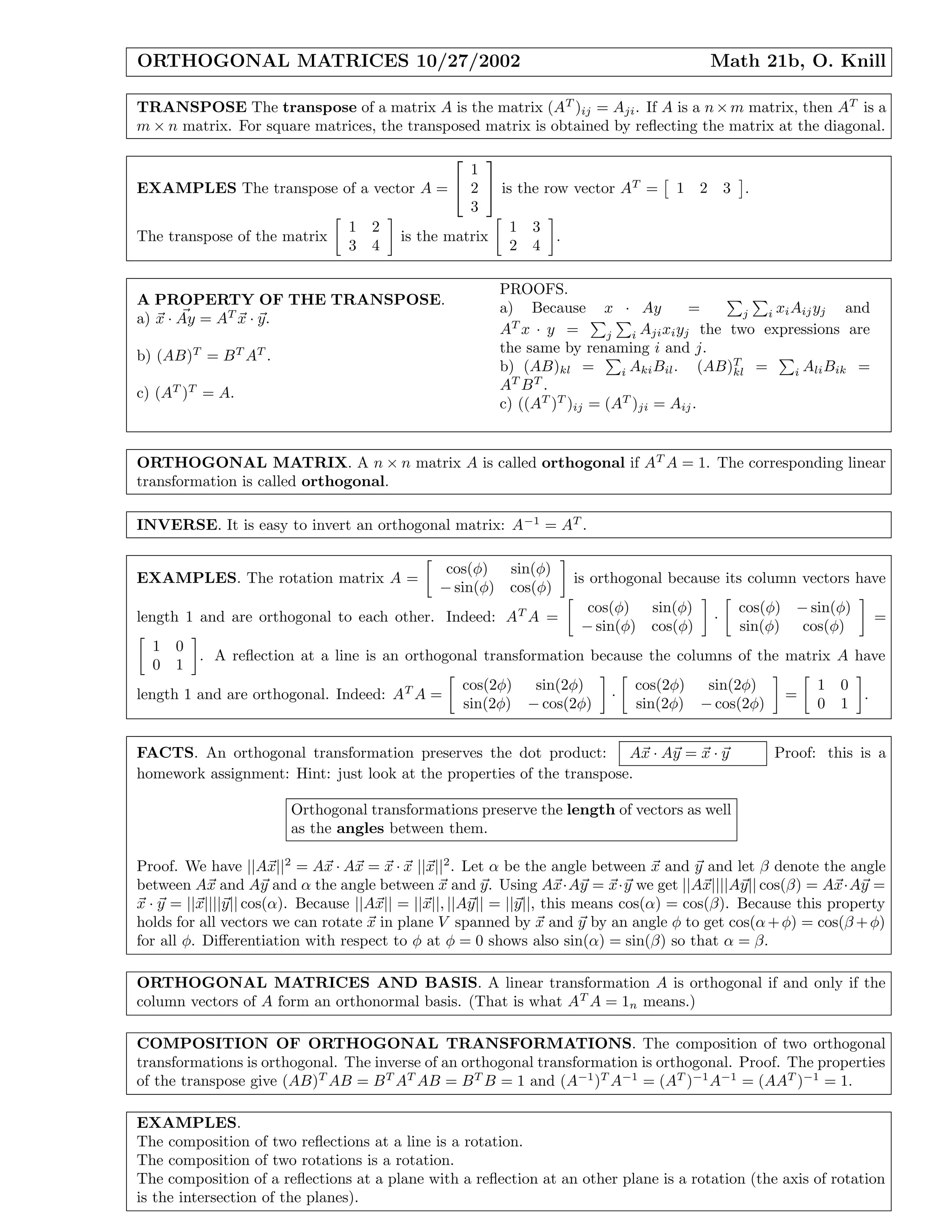 ORTHOGONAL MATRICES 10/27/2002 Math 21b, O. Knill
TRANSPOSE The transpose of a matrix A is the matrix (AT
)ij = Aji. If A is a n×m matrix, then AT
is a
m × n matrix. For square matrices, the transposed matrix is obtained by reﬂecting the matrix at the diagonal.
EXAMPLES The transpose of a vector A =


1
2
3

 is the row vector AT
= 1 2 3 .
The transpose of the matrix
1 2
3 4
is the matrix
1 3
2 4
.
A PROPERTY OF THE TRANSPOSE.
a) x · Ay = AT
x · y.
b) (AB)T
= BT
AT
.
c) (AT
)T
= A.
PROOFS.
a) Because x · Ay = j i xiAijyj and
AT
x · y = j i Ajixiyj the two expressions are
the same by renaming i and j.
b) (AB)kl = i AkiBil. (AB)T
kl = i AliBik =
AT
BT
.
c) ((AT
)T
)ij = (AT
)ji = Aij.
ORTHOGONAL MATRIX. A n × n matrix A is called orthogonal if AT
A = 1. The corresponding linear
transformation is called orthogonal.
INVERSE. It is easy to invert an orthogonal matrix: A−1
= AT
.
EXAMPLES. The rotation matrix A =
cos(φ) sin(φ)
− sin(φ) cos(φ)
is orthogonal because its column vectors have
length 1 and are orthogonal to each other. Indeed: AT
A =
cos(φ) sin(φ)
− sin(φ) cos(φ)
·
cos(φ) − sin(φ)
sin(φ) cos(φ)
=
1 0
0 1
. A reﬂection at a line is an orthogonal transformation because the columns of the matrix A have
length 1 and are orthogonal. Indeed: AT
A =
cos(2φ) sin(2φ)
sin(2φ) − cos(2φ)
·
cos(2φ) sin(2φ)
sin(2φ) − cos(2φ)
=
1 0
0 1
.
FACTS. An orthogonal transformation preserves the dot product: Ax · Ay = x · y Proof: this is a
homework assignment: Hint: just look at the properties of the transpose.
Orthogonal transformations preserve the length of vectors as well
as the angles between them.
Proof. We have ||Ax||2
= Ax · Ax = x · x ||x||2
. Let α be the angle between x and y and let β denote the angle
between Ax and Ay and α the angle between x and y. Using Ax·Ay = x·y we get ||Ax||||Ay|| cos(β) = Ax·Ay =
x · y = ||x||||y|| cos(α). Because ||Ax|| = ||x||, ||Ay|| = ||y||, this means cos(α) = cos(β). Because this property
holds for all vectors we can rotate x in plane V spanned by x and y by an angle φ to get cos(α+φ) = cos(β +φ)
for all φ. Diﬀerentiation with respect to φ at φ = 0 shows also sin(α) = sin(β) so that α = β.
ORTHOGONAL MATRICES AND BASIS. A linear transformation A is orthogonal if and only if the
column vectors of A form an orthonormal basis. (That is what AT
A = 1n means.)
COMPOSITION OF ORTHOGONAL TRANSFORMATIONS. The composition of two orthogonal
transformations is orthogonal. The inverse of an orthogonal transformation is orthogonal. Proof. The properties
of the transpose give (AB)T
AB = BT
AT
AB = BT
B = 1 and (A−1
)T
A−1
= (AT
)−1
A−1
= (AAT
)−1
= 1.
EXAMPLES.
The composition of two reﬂections at a line is a rotation.
The composition of two rotations is a rotation.
The composition of a reﬂections at a plane with a reﬂection at an other plane is a rotation (the axis of rotation
is the intersection of the planes).
 