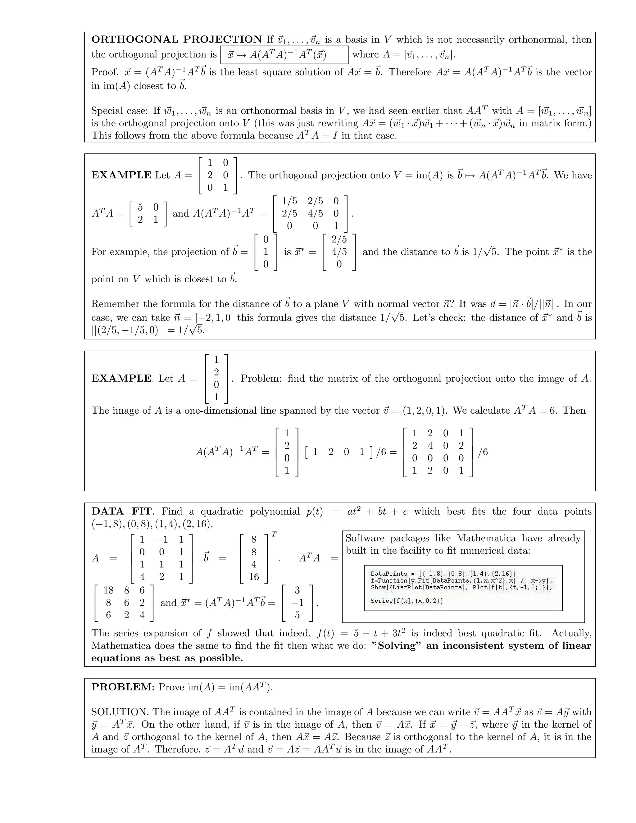 ORTHOGONAL PROJECTION If v1, . . . , vn is a basis in V which is not necessarily orthonormal, then
the orthogonal projection is x → A(AT
A)−1
AT
(x) where A = [v1, . . . , vn].
Proof. x = (AT
A)−1
AT
b is the least square solution of Ax = b. Therefore Ax = A(AT
A)−1
AT
b is the vector
in im(A) closest to b.
Special case: If w1, . . . , wn is an orthonormal basis in V , we had seen earlier that AAT
with A = [w1, . . . , wn]
is the orthogonal projection onto V (this was just rewriting Ax = (w1 · x)w1 + · · · + (wn · x)wn in matrix form.)
This follows from the above formula because AT
A = I in that case.
EXAMPLE Let A =


1 0
2 0
0 1

. The orthogonal projection onto V = im(A) is b → A(AT
A)−1
AT
b. We have
AT
A =
5 0
2 1
and A(AT
A)−1
AT
=


1/5 2/5 0
2/5 4/5 0
0 0 1

.
For example, the projection of b =


0
1
0

 is x∗
=


2/5
4/5
0

 and the distance to b is 1/
√
5. The point x∗
is the
point on V which is closest to b.
Remember the formula for the distance of b to a plane V with normal vector n? It was d = |n · b|/||n||. In our
case, we can take n = [−2, 1, 0] this formula gives the distance 1/
√
5. Let’s check: the distance of x∗
and b is
||(2/5, −1/5, 0)|| = 1/
√
5.
EXAMPLE. Let A =




1
2
0
1



. Problem: ﬁnd the matrix of the orthogonal projection onto the image of A.
The image of A is a one-dimensional line spanned by the vector v = (1, 2, 0, 1). We calculate AT
A = 6. Then
A(AT
A)−1
AT
=




1
2
0
1



 1 2 0 1 /6 =




1 2 0 1
2 4 0 2
0 0 0 0
1 2 0 1



 /6
DATA FIT. Find a quadratic polynomial p(t) = at2
+ bt + c which best ﬁts the four data points
(−1, 8), (0, 8), (1, 4), (2, 16).
A =




1 −1 1
0 0 1
1 1 1
4 2 1



 b =




8
8
4
16




T
. AT
A =


18 8 6
8 6 2
6 2 4

 and x∗
= (AT
A)−1
AT
b =


3
−1
5

.
Software packages like Mathematica have already
built in the facility to ﬁt numerical data:
The series expansion of f showed that indeed, f(t) = 5 − t + 3t2
is indeed best quadratic ﬁt. Actually,
Mathematica does the same to ﬁnd the ﬁt then what we do: ”Solving” an inconsistent system of linear
equations as best as possible.
PROBLEM: Prove im(A) = im(AAT
).
SOLUTION. The image of AAT
is contained in the image of A because we can write v = AAT
x as v = Ay with
y = AT
x. On the other hand, if v is in the image of A, then v = Ax. If x = y + z, where y in the kernel of
A and z orthogonal to the kernel of A, then Ax = Az. Because z is orthogonal to the kernel of A, it is in the
image of AT
. Therefore, z = AT
u and v = Az = AAT
u is in the image of AAT
.
 