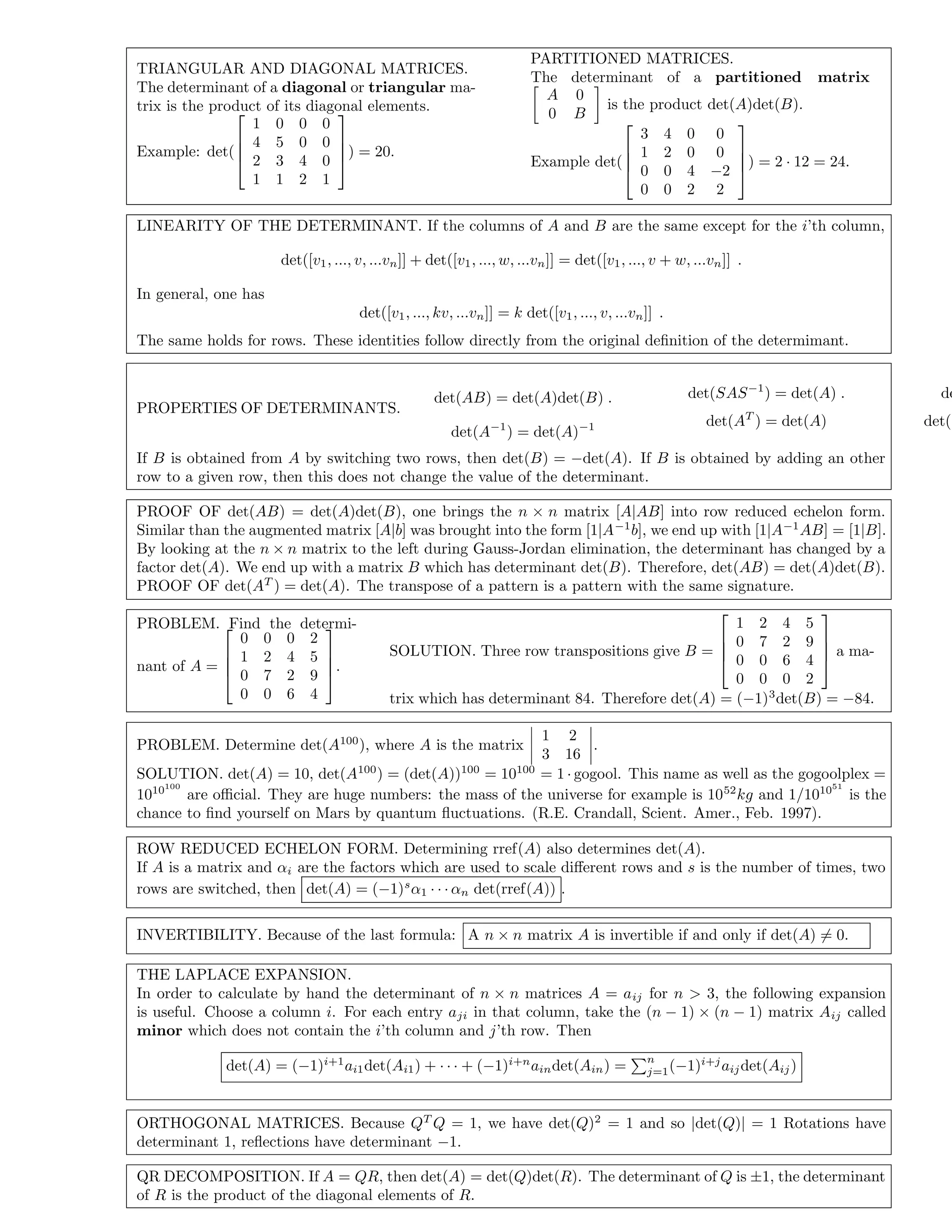 TRIANGULAR AND DIAGONAL MATRICES.
The determinant of a diagonal or triangular ma-
trix is the product of its diagonal elements.
Example: det(




1 0 0 0
4 5 0 0
2 3 4 0
1 1 2 1



) = 20.
PARTITIONED MATRICES.
The determinant of a partitioned matrix
A 0
0 B
is the product det(A)det(B).
Example det(




3 4 0 0
1 2 0 0
0 0 4 −2
0 0 2 2



) = 2 · 12 = 24.
LINEARITY OF THE DETERMINANT. If the columns of A and B are the same except for the i’th column,
det([v1, ..., v, ...vn]] + det([v1, ..., w, ...vn]] = det([v1, ..., v + w, ...vn]] .
In general, one has
det([v1, ..., kv, ...vn]] = k det([v1, ..., v, ...vn]] .
The same holds for rows. These identities follow directly from the original deﬁnition of the determimant.
PROPERTIES OF DETERMINANTS.
det(AB) = det(A)det(B) .
det(A−1
) = det(A)−1
det(SAS−1
) = det(A) .
det(AT
) = det(A)
de
det(−
If B is obtained from A by switching two rows, then det(B) = −det(A). If B is obtained by adding an other
row to a given row, then this does not change the value of the determinant.
PROOF OF det(AB) = det(A)det(B), one brings the n × n matrix [A|AB] into row reduced echelon form.
Similar than the augmented matrix [A|b] was brought into the form [1|A−1
b], we end up with [1|A−1
AB] = [1|B].
By looking at the n × n matrix to the left during Gauss-Jordan elimination, the determinant has changed by a
factor det(A). We end up with a matrix B which has determinant det(B). Therefore, det(AB) = det(A)det(B).
PROOF OF det(AT
) = det(A). The transpose of a pattern is a pattern with the same signature.
PROBLEM. Find the determi-
nant of A =




0 0 0 2
1 2 4 5
0 7 2 9
0 0 6 4



.
SOLUTION. Three row transpositions give B =




1 2 4 5
0 7 2 9
0 0 6 4
0 0 0 2



 a ma-
trix which has determinant 84. Therefore det(A) = (−1)3
det(B) = −84.
PROBLEM. Determine det(A100
), where A is the matrix
1 2
3 16
.
SOLUTION. det(A) = 10, det(A100
) = (det(A))100
= 10100
= 1 · gogool. This name as well as the gogoolplex =
1010100
are oﬃcial. They are huge numbers: the mass of the universe for example is 1052
kg and 1/101051
is the
chance to ﬁnd yourself on Mars by quantum ﬂuctuations. (R.E. Crandall, Scient. Amer., Feb. 1997).
ROW REDUCED ECHELON FORM. Determining rref(A) also determines det(A).
If A is a matrix and αi are the factors which are used to scale diﬀerent rows and s is the number of times, two
rows are switched, then det(A) = (−1)s
α1 · · · αn det(rref(A)) .
INVERTIBILITY. Because of the last formula: A n × n matrix A is invertible if and only if det(A) = 0.
THE LAPLACE EXPANSION.
In order to calculate by hand the determinant of n × n matrices A = aij for n > 3, the following expansion
is useful. Choose a column i. For each entry aji in that column, take the (n − 1) × (n − 1) matrix Aij called
minor which does not contain the i’th column and j’th row. Then
det(A) = (−1)i+1
ai1det(Ai1) + · · · + (−1)i+n
aindet(Ain) =
n
j=1(−1)i+j
aijdet(Aij)
ORTHOGONAL MATRICES. Because QT
Q = 1, we have det(Q)2
= 1 and so |det(Q)| = 1 Rotations have
determinant 1, reﬂections have determinant −1.
QR DECOMPOSITION. If A = QR, then det(A) = det(Q)det(R). The determinant of Q is ±1, the determinant
of R is the product of the diagonal elements of R.
 