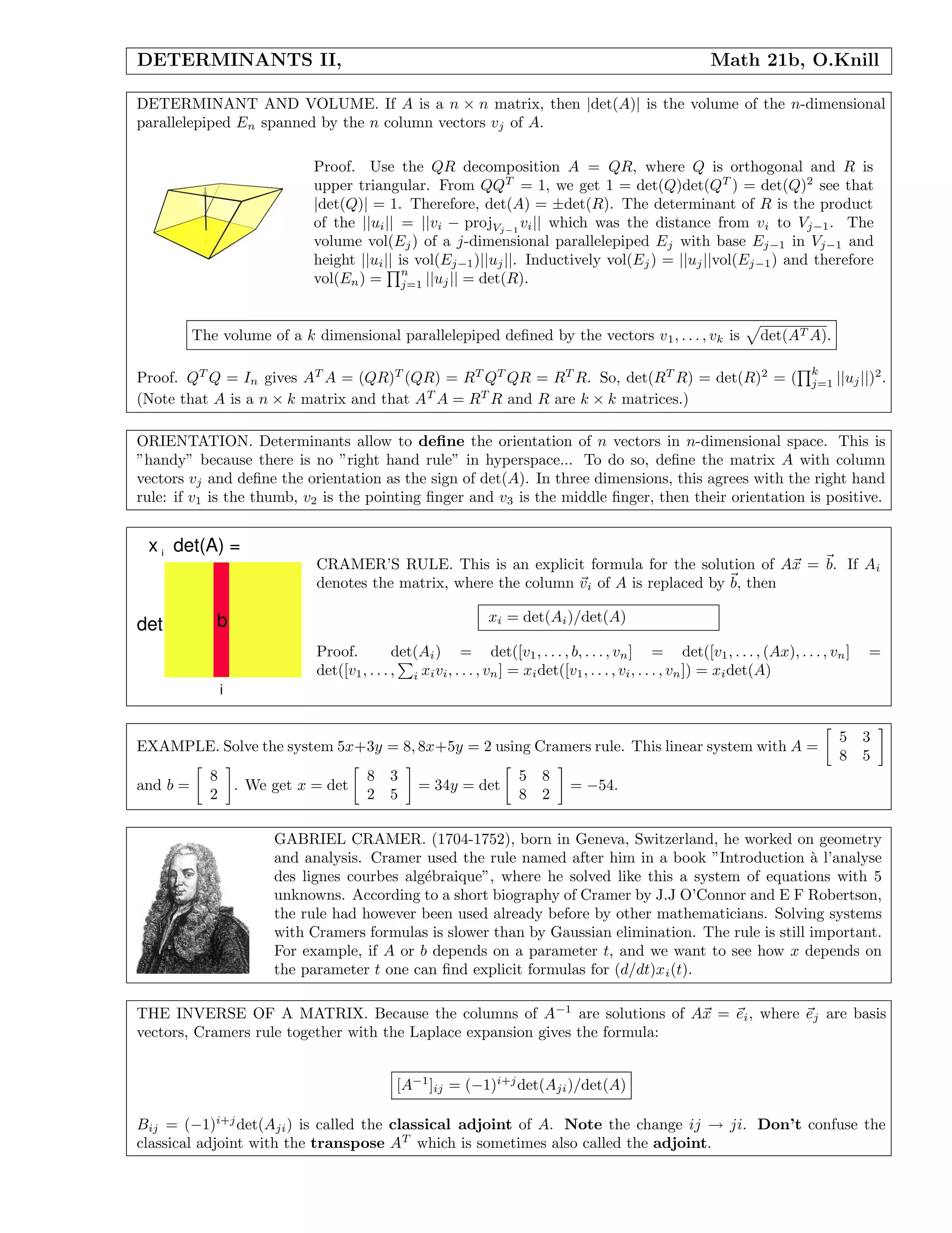 DETERMINANTS II, Math 21b, O.Knill
DETERMINANT AND VOLUME. If A is a n × n matrix, then |det(A)| is the volume of the n-dimensional
parallelepiped En spanned by the n column vectors vj of A.
Proof. Use the QR decomposition A = QR, where Q is orthogonal and R is
upper triangular. From QQT
= 1, we get 1 = det(Q)det(QT
) = det(Q)2
see that
|det(Q)| = 1. Therefore, det(A) = ±det(R). The determinant of R is the product
of the ||ui|| = ||vi − projVj−1
vi|| which was the distance from vi to Vj−1. The
volume vol(Ej) of a j-dimensional parallelepiped Ej with base Ej−1 in Vj−1 and
height ||ui|| is vol(Ej−1)||uj||. Inductively vol(Ej) = ||uj||vol(Ej−1) and therefore
vol(En) =
n
j=1 ||uj|| = det(R).
The volume of a k dimensional parallelepiped deﬁned by the vectors v1, . . . , vk is det(AT A).
Proof. QT
Q = In gives AT
A = (QR)T
(QR) = RT
QT
QR = RT
R. So, det(RT
R) = det(R)2
= (
k
j=1 ||uj||)2
.
(Note that A is a n × k matrix and that AT
A = RT
R and R are k × k matrices.)
ORIENTATION. Determinants allow to deﬁne the orientation of n vectors in n-dimensional space. This is
”handy” because there is no ”right hand rule” in hyperspace... To do so, deﬁne the matrix A with column
vectors vj and deﬁne the orientation as the sign of det(A). In three dimensions, this agrees with the right hand
rule: if v1 is the thumb, v2 is the pointing ﬁnger and v3 is the middle ﬁnger, then their orientation is positive.
b
i
det
x det(A) =i
CRAMER’S RULE. This is an explicit formula for the solution of Ax = b. If Ai
denotes the matrix, where the column vi of A is replaced by b, then
xi = det(Ai)/det(A)
Proof. det(Ai) = det([v1, . . . , b, . . . , vn] = det([v1, . . . , (Ax), . . . , vn] =
det([v1, . . . , i xivi, . . . , vn] = xidet([v1, . . . , vi, . . . , vn]) = xidet(A)
EXAMPLE. Solve the system 5x+3y = 8, 8x+5y = 2 using Cramers rule. This linear system with A =
5 3
8 5
and b =
8
2
. We get x = det
8 3
2 5
= 34y = det
5 8
8 2
= −54.
GABRIEL CRAMER. (1704-1752), born in Geneva, Switzerland, he worked on geometry
and analysis. Cramer used the rule named after him in a book ”Introduction `a l’analyse
des lignes courbes alg´ebraique”, where he solved like this a system of equations with 5
unknowns. According to a short biography of Cramer by J.J O’Connor and E F Robertson,
the rule had however been used already before by other mathematicians. Solving systems
with Cramers formulas is slower than by Gaussian elimination. The rule is still important.
For example, if A or b depends on a parameter t, and we want to see how x depends on
the parameter t one can ﬁnd explicit formulas for (d/dt)xi(t).
THE INVERSE OF A MATRIX. Because the columns of A−1
are solutions of Ax = ei, where ej are basis
vectors, Cramers rule together with the Laplace expansion gives the formula:
[A−1
]ij = (−1)i+j
det(Aji)/det(A)
Bij = (−1)i+j
det(Aji) is called the classical adjoint of A. Note the change ij → ji. Don’t confuse the
classical adjoint with the transpose AT
which is sometimes also called the adjoint.
 