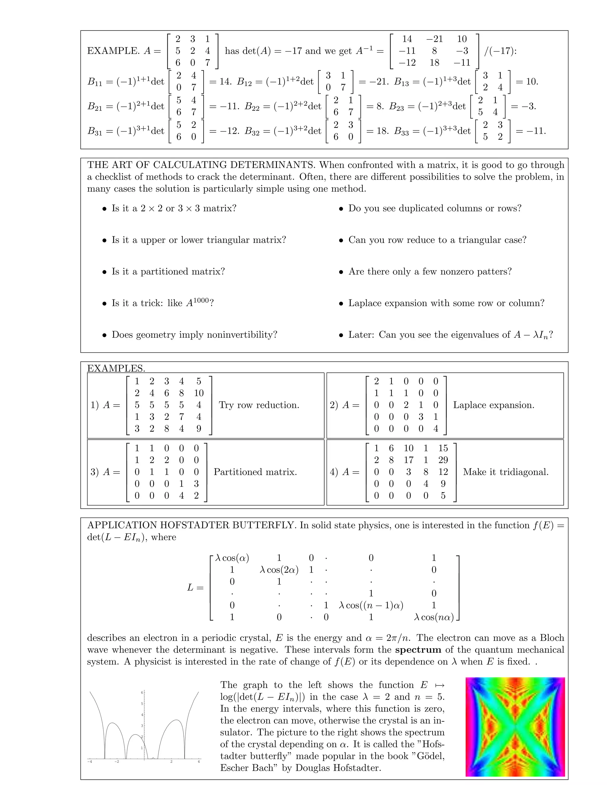 EXAMPLE. A =


2 3 1
5 2 4
6 0 7

 has det(A) = −17 and we get A−1
=


14 −21 10
−11 8 −3
−12 18 −11

 /(−17):
B11 = (−1)1+1
det
2 4
0 7
= 14. B12 = (−1)1+2
det
3 1
0 7
= −21. B13 = (−1)1+3
det
3 1
2 4
= 10.
B21 = (−1)2+1
det
5 4
6 7
= −11. B22 = (−1)2+2
det
2 1
6 7
= 8. B23 = (−1)2+3
det
2 1
5 4
= −3.
B31 = (−1)3+1
det
5 2
6 0
= −12. B32 = (−1)3+2
det
2 3
6 0
= 18. B33 = (−1)3+3
det
2 3
5 2
= −11.
THE ART OF CALCULATING DETERMINANTS. When confronted with a matrix, it is good to go through
a checklist of methods to crack the determinant. Often, there are diﬀerent possibilities to solve the problem, in
many cases the solution is particularly simple using one method.
• Is it a 2 × 2 or 3 × 3 matrix?
• Is it a upper or lower triangular matrix?
• Is it a partitioned matrix?
• Is it a trick: like A1000
?
• Does geometry imply noninvertibility?
• Do you see duplicated columns or rows?
• Can you row reduce to a triangular case?
• Are there only a few nonzero patters?
• Laplace expansion with some row or column?
• Later: Can you see the eigenvalues of A − λIn?
EXAMPLES.
1) A =






1 2 3 4 5
2 4 6 8 10
5 5 5 5 4
1 3 2 7 4
3 2 8 4 9






Try row reduction. 2) A =






2 1 0 0 0
1 1 1 0 0
0 0 2 1 0
0 0 0 3 1
0 0 0 0 4






Laplace expansion.
3) A =






1 1 0 0 0
1 2 2 0 0
0 1 1 0 0
0 0 0 1 3
0 0 0 4 2






Partitioned matrix. 4) A =






1 6 10 1 15
2 8 17 1 29
0 0 3 8 12
0 0 0 4 9
0 0 0 0 5






Make it tridiagonal.
APPLICATION HOFSTADTER BUTTERFLY. In solid state physics, one is interested in the function f(E) =
det(L − EIn), where
L =







λ cos(α) 1 0 · 0 1
1 λ cos(2α) 1 · · 0
0 1 · · · ·
· · · · 1 0
0 · · 1 λ cos((n − 1)α) 1
1 0 · 0 1 λ cos(nα)







describes an electron in a periodic crystal, E is the energy and α = 2π/n. The electron can move as a Bloch
wave whenever the determinant is negative. These intervals form the spectrum of the quantum mechanical
system. A physicist is interested in the rate of change of f(E) or its dependence on λ when E is ﬁxed. .
-4 -2 2 4
1
2
3
4
5
6
The graph to the left shows the function E →
log(|det(L − EIn)|) in the case λ = 2 and n = 5.
In the energy intervals, where this function is zero,
the electron can move, otherwise the crystal is an in-
sulator. The picture to the right shows the spectrum
of the crystal depending on α. It is called the ”Hofs-
tadter butterﬂy” made popular in the book ”G¨odel,
Escher Bach” by Douglas Hofstadter.
 
