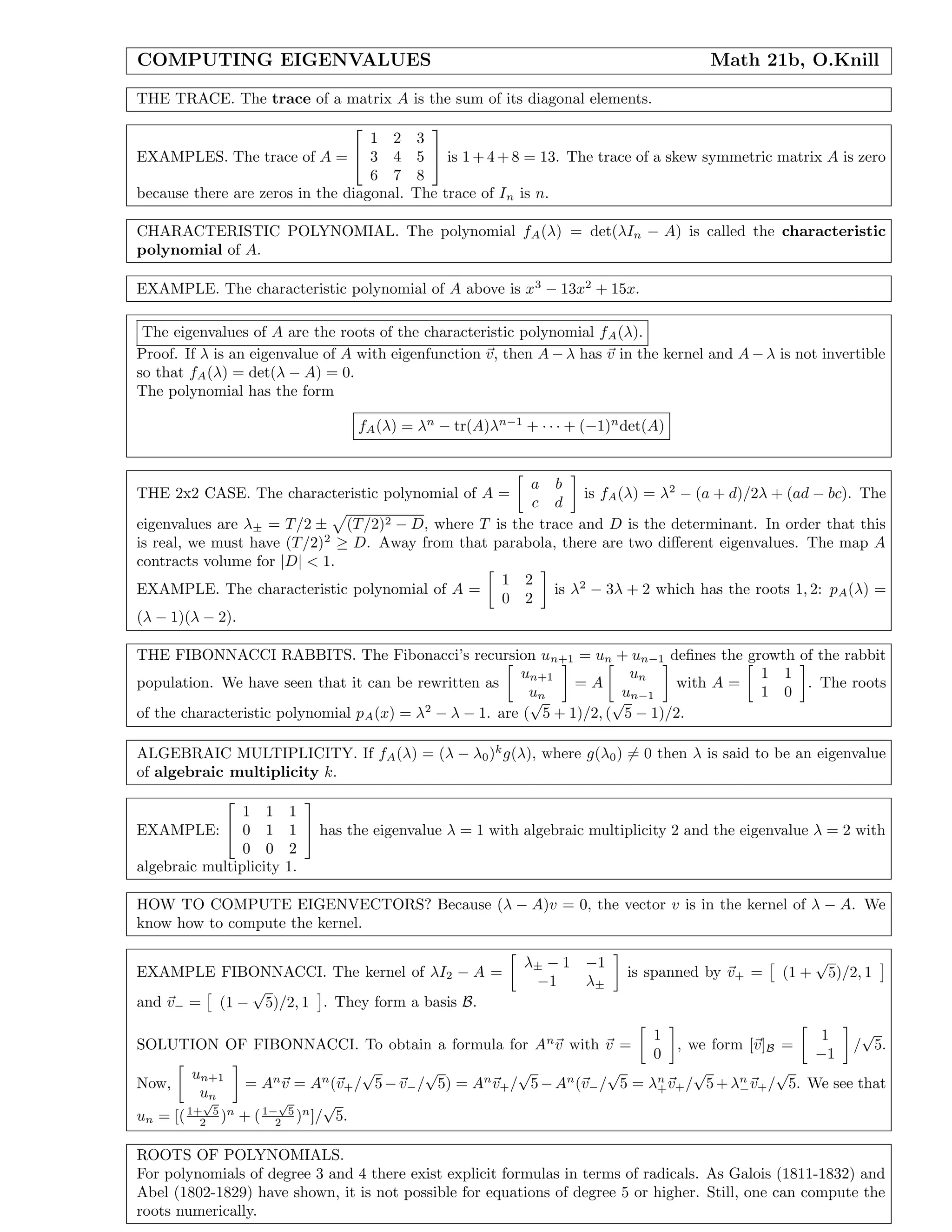 COMPUTING EIGENVALUES Math 21b, O.Knill
THE TRACE. The trace of a matrix A is the sum of its diagonal elements.
EXAMPLES. The trace of A =


1 2 3
3 4 5
6 7 8

 is 1 + 4 + 8 = 13. The trace of a skew symmetric matrix A is zero
because there are zeros in the diagonal. The trace of In is n.
CHARACTERISTIC POLYNOMIAL. The polynomial fA(λ) = det(λIn − A) is called the characteristic
polynomial of A.
EXAMPLE. The characteristic polynomial of A above is x3
− 13x2
+ 15x.
The eigenvalues of A are the roots of the characteristic polynomial fA(λ).
Proof. If λ is an eigenvalue of A with eigenfunction v, then A − λ has v in the kernel and A − λ is not invertible
so that fA(λ) = det(λ − A) = 0.
The polynomial has the form
fA(λ) = λn
− tr(A)λn−1
+ · · · + (−1)n
det(A)
THE 2x2 CASE. The characteristic polynomial of A =
a b
c d
is fA(λ) = λ2
− (a + d)/2λ + (ad − bc). The
eigenvalues are λ± = T/2 ± (T/2)2 − D, where T is the trace and D is the determinant. In order that this
is real, we must have (T/2)2
≥ D. Away from that parabola, there are two diﬀerent eigenvalues. The map A
contracts volume for |D| < 1.
EXAMPLE. The characteristic polynomial of A =
1 2
0 2
is λ2
− 3λ + 2 which has the roots 1, 2: pA(λ) =
(λ − 1)(λ − 2).
THE FIBONNACCI RABBITS. The Fibonacci’s recursion un+1 = un + un−1 deﬁnes the growth of the rabbit
population. We have seen that it can be rewritten as
un+1
un
= A
un
un−1
with A =
1 1
1 0
. The roots
of the characteristic polynomial pA(x) = λ2
− λ − 1. are (
√
5 + 1)/2, (
√
5 − 1)/2.
ALGEBRAIC MULTIPLICITY. If fA(λ) = (λ − λ0)k
g(λ), where g(λ0) = 0 then λ is said to be an eigenvalue
of algebraic multiplicity k.
EXAMPLE:


1 1 1
0 1 1
0 0 2

 has the eigenvalue λ = 1 with algebraic multiplicity 2 and the eigenvalue λ = 2 with
algebraic multiplicity 1.
HOW TO COMPUTE EIGENVECTORS? Because (λ − A)v = 0, the vector v is in the kernel of λ − A. We
know how to compute the kernel.
EXAMPLE FIBONNACCI. The kernel of λI2 − A =
λ± − 1 −1
−1 λ±
is spanned by v+ = (1 +
√
5)/2, 1
and v− = (1 −
√
5)/2, 1 . They form a basis B.
SOLUTION OF FIBONNACCI. To obtain a formula for An
v with v =
1
0
, we form [v]B =
1
−1
/
√
5.
Now,
un+1
un
= An
v = An
(v+/
√
5 − v−/
√
5) = An
v+/
√
5− An
(v−/
√
5 = λn
+v+/
√
5+ λn
−v+/
√
5. We see that
un = [(1+
√
5
2 )n
+ (1−
√
5
2 )n
]/
√
5.
ROOTS OF POLYNOMIALS.
For polynomials of degree 3 and 4 there exist explicit formulas in terms of radicals. As Galois (1811-1832) and
Abel (1802-1829) have shown, it is not possible for equations of degree 5 or higher. Still, one can compute the
roots numerically.
 