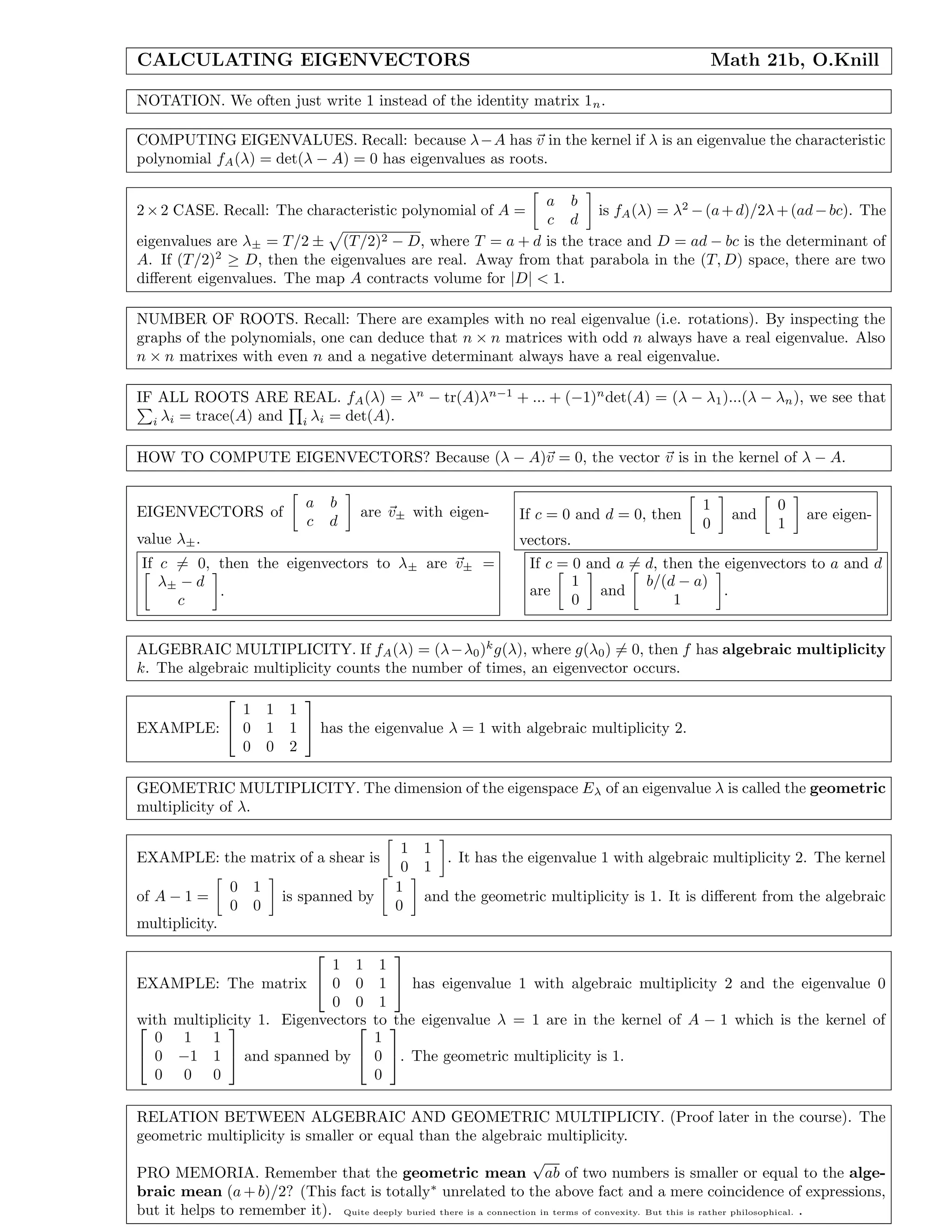 CALCULATING EIGENVECTORS Math 21b, O.Knill
NOTATION. We often just write 1 instead of the identity matrix 1n.
COMPUTING EIGENVALUES. Recall: because λ−A has v in the kernel if λ is an eigenvalue the characteristic
polynomial fA(λ) = det(λ − A) = 0 has eigenvalues as roots.
2×2 CASE. Recall: The characteristic polynomial of A =
a b
c d
is fA(λ) = λ2
−(a+d)/2λ+(ad−bc). The
eigenvalues are λ± = T/2 ± (T/2)2 − D, where T = a + d is the trace and D = ad − bc is the determinant of
A. If (T/2)2
≥ D, then the eigenvalues are real. Away from that parabola in the (T, D) space, there are two
diﬀerent eigenvalues. The map A contracts volume for |D| < 1.
NUMBER OF ROOTS. Recall: There are examples with no real eigenvalue (i.e. rotations). By inspecting the
graphs of the polynomials, one can deduce that n × n matrices with odd n always have a real eigenvalue. Also
n × n matrixes with even n and a negative determinant always have a real eigenvalue.
IF ALL ROOTS ARE REAL. fA(λ) = λn
− tr(A)λn−1
+ ... + (−1)n
det(A) = (λ − λ1)...(λ − λn), we see that
i λi = trace(A) and i λi = det(A).
HOW TO COMPUTE EIGENVECTORS? Because (λ − A)v = 0, the vector v is in the kernel of λ − A.
EIGENVECTORS of
a b
c d
are v± with eigen-
value λ±.
If c = 0 and d = 0, then
1
0
and
0
1
are eigen-
vectors.
If c = 0, then the eigenvectors to λ± are v± =
λ± − d
c
.
If c = 0 and a = d, then the eigenvectors to a and d
are
1
0
and
b/(d − a)
1
.
ALGEBRAIC MULTIPLICITY. If fA(λ) = (λ−λ0)k
g(λ), where g(λ0) = 0, then f has algebraic multiplicity
k. The algebraic multiplicity counts the number of times, an eigenvector occurs.
EXAMPLE:


1 1 1
0 1 1
0 0 2

 has the eigenvalue λ = 1 with algebraic multiplicity 2.
GEOMETRIC MULTIPLICITY. The dimension of the eigenspace Eλ of an eigenvalue λ is called the geometric
multiplicity of λ.
EXAMPLE: the matrix of a shear is
1 1
0 1
. It has the eigenvalue 1 with algebraic multiplicity 2. The kernel
of A − 1 =
0 1
0 0
is spanned by
1
0
and the geometric multiplicity is 1. It is diﬀerent from the algebraic
multiplicity.
EXAMPLE: The matrix


1 1 1
0 0 1
0 0 1

 has eigenvalue 1 with algebraic multiplicity 2 and the eigenvalue 0
with multiplicity 1. Eigenvectors to the eigenvalue λ = 1 are in the kernel of A − 1 which is the kernel of

0 1 1
0 −1 1
0 0 0

 and spanned by


1
0
0

. The geometric multiplicity is 1.
RELATION BETWEEN ALGEBRAIC AND GEOMETRIC MULTIPLICIY. (Proof later in the course). The
geometric multiplicity is smaller or equal than the algebraic multiplicity.
PRO MEMORIA. Remember that the geometric mean
√
ab of two numbers is smaller or equal to the alge-
braic mean (a + b)/2? (This fact is totally∗
unrelated to the above fact and a mere coincidence of expressions,
but it helps to remember it). Quite deeply buried there is a connection in terms of convexity. But this is rather philosophical. .
 