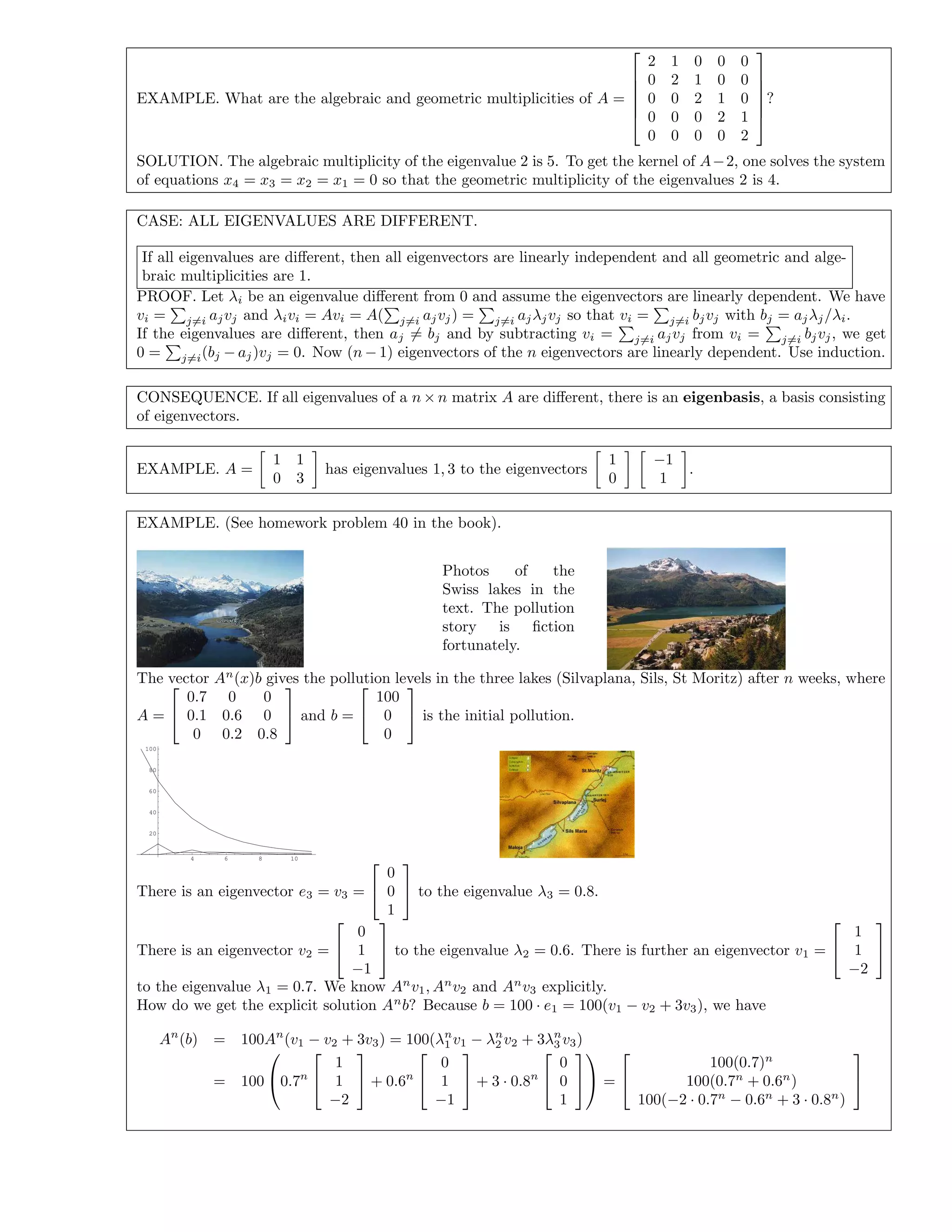 EXAMPLE. What are the algebraic and geometric multiplicities of A =






2 1 0 0 0
0 2 1 0 0
0 0 2 1 0
0 0 0 2 1
0 0 0 0 2






?
SOLUTION. The algebraic multiplicity of the eigenvalue 2 is 5. To get the kernel of A−2, one solves the system
of equations x4 = x3 = x2 = x1 = 0 so that the geometric multiplicity of the eigenvalues 2 is 4.
CASE: ALL EIGENVALUES ARE DIFFERENT.
If all eigenvalues are diﬀerent, then all eigenvectors are linearly independent and all geometric and alge-
braic multiplicities are 1.
PROOF. Let λi be an eigenvalue diﬀerent from 0 and assume the eigenvectors are linearly dependent. We have
vi = j=i ajvj and λivi = Avi = A( j=i ajvj) = j=i ajλjvj so that vi = j=i bjvj with bj = ajλj/λi.
If the eigenvalues are diﬀerent, then aj = bj and by subtracting vi = j=i ajvj from vi = j=i bjvj, we get
0 = j=i(bj − aj)vj = 0. Now (n − 1) eigenvectors of the n eigenvectors are linearly dependent. Use induction.
CONSEQUENCE. If all eigenvalues of a n × n matrix A are diﬀerent, there is an eigenbasis, a basis consisting
of eigenvectors.
EXAMPLE. A =
1 1
0 3
has eigenvalues 1, 3 to the eigenvectors
1
0
−1
1
.
EXAMPLE. (See homework problem 40 in the book).
Photos of the
Swiss lakes in the
text. The pollution
story is ﬁction
fortunately.
The vector An
(x)b gives the pollution levels in the three lakes (Silvaplana, Sils, St Moritz) after n weeks, where
A =


0.7 0 0
0.1 0.6 0
0 0.2 0.8

 and b =


100
0
0

 is the initial pollution.
4 6 8 10
20
40
60
80
100
There is an eigenvector e3 = v3 =


0
0
1

 to the eigenvalue λ3 = 0.8.
There is an eigenvector v2 =


0
1
−1

 to the eigenvalue λ2 = 0.6. There is further an eigenvector v1 =


1
1
−2


to the eigenvalue λ1 = 0.7. We know An
v1, An
v2 and An
v3 explicitly.
How do we get the explicit solution An
b? Because b = 100 · e1 = 100(v1 − v2 + 3v3), we have
An
(b) = 100An
(v1 − v2 + 3v3) = 100(λn
1 v1 − λn
2 v2 + 3λn
3 v3)
= 100

0.7n


1
1
−2

 + 0.6n


0
1
−1

 + 3 · 0.8n


0
0
1



 =


100(0.7)n
100(0.7n
+ 0.6n
)
100(−2 · 0.7n
− 0.6n
+ 3 · 0.8n
)


 