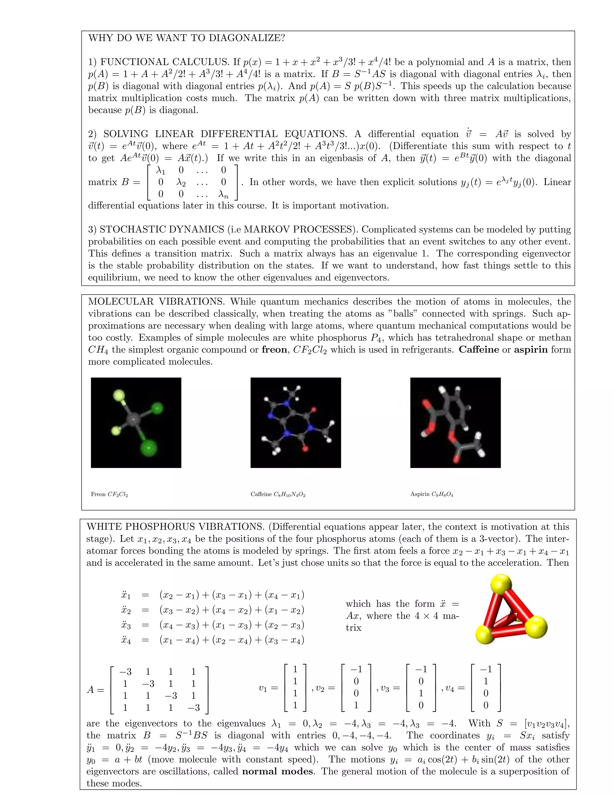WHY DO WE WANT TO DIAGONALIZE?
1) FUNCTIONAL CALCULUS. If p(x) = 1 + x + x2
+ x3
/3! + x4
/4! be a polynomial and A is a matrix, then
p(A) = 1 + A + A2
/2! + A3
/3! + A4
/4! is a matrix. If B = S−1
AS is diagonal with diagonal entries λi, then
p(B) is diagonal with diagonal entries p(λi). And p(A) = S p(B)S−1
. This speeds up the calculation because
matrix multiplication costs much. The matrix p(A) can be written down with three matrix multiplications,
because p(B) is diagonal.
2) SOLVING LINEAR DIFFERENTIAL EQUATIONS. A diﬀerential equation ˙v = Av is solved by
v(t) = eAt
v(0), where eAt
= 1 + At + A2
t2
/2! + A3
t3
/3!...)x(0). (Diﬀerentiate this sum with respect to t
to get AeAt
v(0) = Ax(t).) If we write this in an eigenbasis of A, then y(t) = eBt
y(0) with the diagonal
matrix B =


λ1 0 . . . 0
0 λ2 . . . 0
0 0 . . . λn

. In other words, we have then explicit solutions yj(t) = eλj t
yj(0). Linear
diﬀerential equations later in this course. It is important motivation.
3) STOCHASTIC DYNAMICS (i.e MARKOV PROCESSES). Complicated systems can be modeled by putting
probabilities on each possible event and computing the probabilities that an event switches to any other event.
This deﬁnes a transition matrix. Such a matrix always has an eigenvalue 1. The corresponding eigenvector
is the stable probability distribution on the states. If we want to understand, how fast things settle to this
equilibrium, we need to know the other eigenvalues and eigenvectors.
MOLECULAR VIBRATIONS. While quantum mechanics describes the motion of atoms in molecules, the
vibrations can be described classically, when treating the atoms as ”balls” connected with springs. Such ap-
proximations are necessary when dealing with large atoms, where quantum mechanical computations would be
too costly. Examples of simple molecules are white phosphorus P4, which has tetrahedronal shape or methan
CH4 the simplest organic compound or freon, CF2Cl2 which is used in refrigerants. Caﬀeine or aspirin form
more complicated molecules.
Freon CF2Cl2 Caﬀeine C8H10N4O2 Aspirin C9H8O4
WHITE PHOSPHORUS VIBRATIONS. (Diﬀerential equations appear later, the context is motivation at this
stage). Let x1, x2, x3, x4 be the positions of the four phosphorus atoms (each of them is a 3-vector). The inter-
atomar forces bonding the atoms is modeled by springs. The ﬁrst atom feels a force x2 − x1 + x3 − x1 + x4 − x1
and is accelerated in the same amount. Let’s just chose units so that the force is equal to the acceleration. Then
¨x1 = (x2 − x1) + (x3 − x1) + (x4 − x1)
¨x2 = (x3 − x2) + (x4 − x2) + (x1 − x2)
¨x3 = (x4 − x3) + (x1 − x3) + (x2 − x3)
¨x4 = (x1 − x4) + (x2 − x4) + (x3 − x4)
which has the form ¨x =
Ax, where the 4 × 4 ma-
trix
A =




−3 1 1 1
1 −3 1 1
1 1 −3 1
1 1 1 −3




v1 =




1
1
1
1



 , v2 =




−1
0
0
1



 , v3 =




−1
0
1
0



 , v4 =




−1
1
0
0




are the eigenvectors to the eigenvalues λ1 = 0, λ2 = −4, λ3 = −4, λ3 = −4. With S = [v1v2v3v4],
the matrix B = S−1
BS is diagonal with entries 0, −4, −4, −4. The coordinates yi = Sxi satisfy
¨y1 = 0, ¨y2 = −4y2, ¨y3 = −4y3, ¨y4 = −4y4 which we can solve y0 which is the center of mass satisﬁes
y0 = a + bt (move molecule with constant speed). The motions yi = ai cos(2t) + bi sin(2t) of the other
eigenvectors are oscillations, called normal modes. The general motion of the molecule is a superposition of
these modes.
 