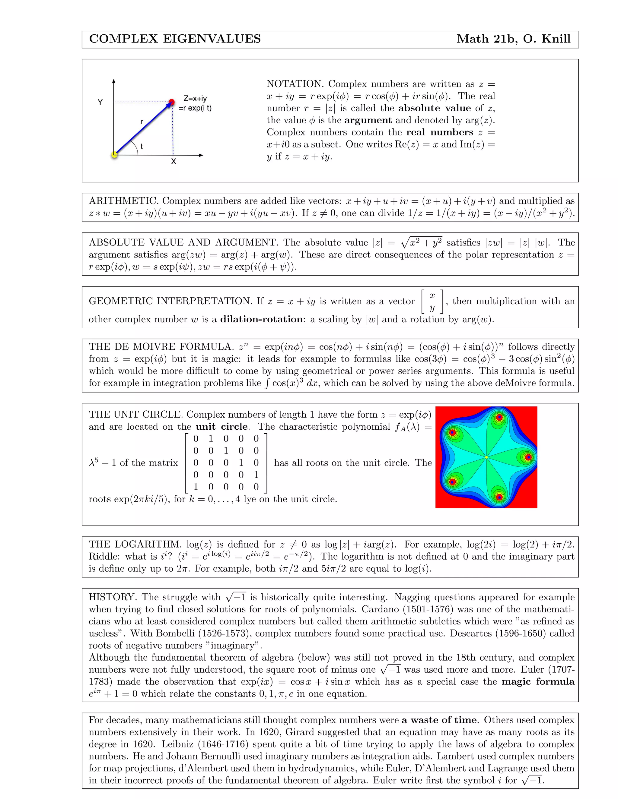 COMPLEX EIGENVALUES Math 21b, O. Knill
NOTATION. Complex numbers are written as z =
x + iy = r exp(iφ) = r cos(φ) + ir sin(φ). The real
number r = |z| is called the absolute value of z,
the value φ is the argument and denoted by arg(z).
Complex numbers contain the real numbers z =
x+i0 as a subset. One writes Re(z) = x and Im(z) =
y if z = x + iy.
ARITHMETIC. Complex numbers are added like vectors: x + iy + u + iv = (x + u) + i(y + v) and multiplied as
z ∗ w = (x + iy)(u + iv) = xu − yv + i(yu − xv). If z = 0, one can divide 1/z = 1/(x + iy) = (x − iy)/(x2
+ y2
).
ABSOLUTE VALUE AND ARGUMENT. The absolute value |z| = x2 + y2 satisﬁes |zw| = |z| |w|. The
argument satisﬁes arg(zw) = arg(z) + arg(w). These are direct consequences of the polar representation z =
r exp(iφ), w = s exp(iψ), zw = rs exp(i(φ + ψ)).
GEOMETRIC INTERPRETATION. If z = x + iy is written as a vector
x
y
, then multiplication with an
other complex number w is a dilation-rotation: a scaling by |w| and a rotation by arg(w).
THE DE MOIVRE FORMULA. zn
= exp(inφ) = cos(nφ) + i sin(nφ) = (cos(φ) + i sin(φ))n
follows directly
from z = exp(iφ) but it is magic: it leads for example to formulas like cos(3φ) = cos(φ)3
− 3 cos(φ) sin2
(φ)
which would be more diﬃcult to come by using geometrical or power series arguments. This formula is useful
for example in integration problems like cos(x)3
dx, which can be solved by using the above deMoivre formula.
THE UNIT CIRCLE. Complex numbers of length 1 have the form z = exp(iφ)
and are located on the unit circle. The characteristic polynomial fA(λ) =
λ5
− 1 of the matrix






0 1 0 0 0
0 0 1 0 0
0 0 0 1 0
0 0 0 0 1
1 0 0 0 0






has all roots on the unit circle. The
roots exp(2πki/5), for k = 0, . . . , 4 lye on the unit circle.
THE LOGARITHM. log(z) is deﬁned for z = 0 as log |z| + iarg(z). For example, log(2i) = log(2) + iπ/2.
Riddle: what is ii
? (ii
= ei log(i)
= eiiπ/2
= e−π/2
). The logarithm is not deﬁned at 0 and the imaginary part
is deﬁne only up to 2π. For example, both iπ/2 and 5iπ/2 are equal to log(i).
HISTORY. The struggle with
√
−1 is historically quite interesting. Nagging questions appeared for example
when trying to ﬁnd closed solutions for roots of polynomials. Cardano (1501-1576) was one of the mathemati-
cians who at least considered complex numbers but called them arithmetic subtleties which were ”as reﬁned as
useless”. With Bombelli (1526-1573), complex numbers found some practical use. Descartes (1596-1650) called
roots of negative numbers ”imaginary”.
Although the fundamental theorem of algebra (below) was still not proved in the 18th century, and complex
numbers were not fully understood, the square root of minus one
√
−1 was used more and more. Euler (1707-
1783) made the observation that exp(ix) = cos x + i sin x which has as a special case the magic formula
eiπ
+ 1 = 0 which relate the constants 0, 1, π, e in one equation.
For decades, many mathematicians still thought complex numbers were a waste of time. Others used complex
numbers extensively in their work. In 1620, Girard suggested that an equation may have as many roots as its
degree in 1620. Leibniz (1646-1716) spent quite a bit of time trying to apply the laws of algebra to complex
numbers. He and Johann Bernoulli used imaginary numbers as integration aids. Lambert used complex numbers
for map projections, d’Alembert used them in hydrodynamics, while Euler, D’Alembert and Lagrange used them
in their incorrect proofs of the fundamental theorem of algebra. Euler write ﬁrst the symbol i for
√
−1.
 
