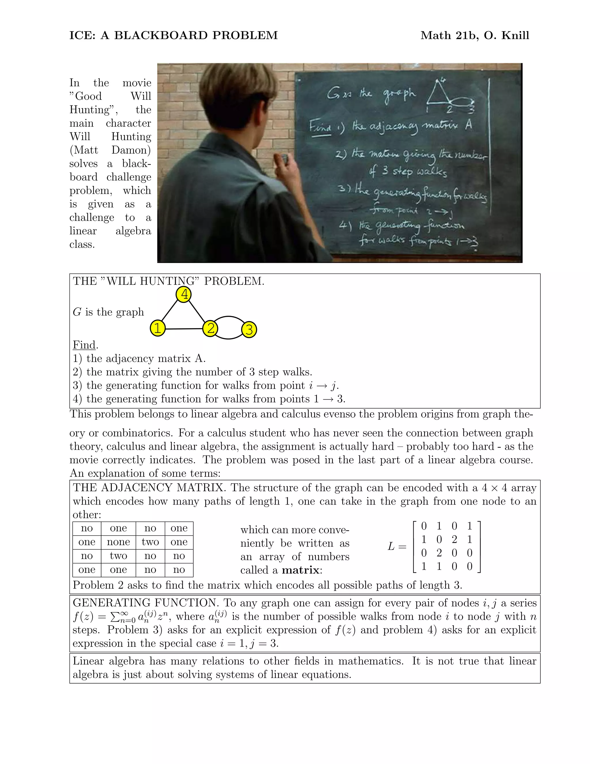 ICE: A BLACKBOARD PROBLEM Math 21b, O. Knill
In the movie
”Good Will
Hunting”, the
main character
Will Hunting
(Matt Damon)
solves a black-
board challenge
problem, which
is given as a
challenge to a
linear algebra
class.
THE ”WILL HUNTING” PROBLEM.
G is the graph
1 2 3
4
Find.
1) the adjacency matrix A.
2) the matrix giving the number of 3 step walks.
3) the generating function for walks from point i → j.
4) the generating function for walks from points 1 → 3.
This problem belongs to linear algebra and calculus evenso the problem origins from graph the-
ory or combinatorics. For a calculus student who has never seen the connection between graph
theory, calculus and linear algebra, the assignment is actually hard – probably too hard - as the
movie correctly indicates. The problem was posed in the last part of a linear algebra course.
An explanation of some terms:
THE ADJACENCY MATRIX. The structure of the graph can be encoded with a 4 × 4 array
which encodes how many paths of length 1, one can take in the graph from one node to an
other:
no one no one
one none two one
no two no no
one one no no
which can more conve-
niently be written as
an array of numbers
called a matrix:
L =





0 1 0 1
1 0 2 1
0 2 0 0
1 1 0 0





Problem 2 asks to ﬁnd the matrix which encodes all possible paths of length 3.
GENERATING FUNCTION. To any graph one can assign for every pair of nodes i, j a series
f(z) = ∞
n=0 a(ij)
n zn
, where a(ij)
n is the number of possible walks from node i to node j with n
steps. Problem 3) asks for an explicit expression of f(z) and problem 4) asks for an explicit
expression in the special case i = 1, j = 3.
Linear algebra has many relations to other ﬁelds in mathematics. It is not true that linear
algebra is just about solving systems of linear equations.
 
