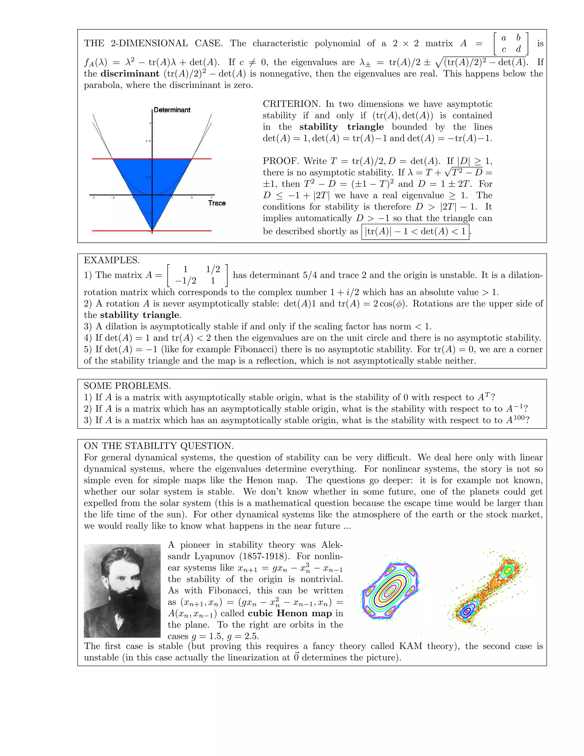 THE 2-DIMENSIONAL CASE. The characteristic polynomial of a 2 × 2 matrix A =
a b
c d
is
fA(λ) = λ2
− tr(A)λ + det(A). If c = 0, the eigenvalues are λ± = tr(A)/2 ± (tr(A)/2)2 − det(A). If
the discriminant (tr(A)/2)2
− det(A) is nonnegative, then the eigenvalues are real. This happens below the
parabola, where the discriminant is zero.
CRITERION. In two dimensions we have asymptotic
stability if and only if (tr(A), det(A)) is contained
in the stability triangle bounded by the lines
det(A) = 1, det(A) = tr(A)−1 and det(A) = −tr(A)−1.
PROOF. Write T = tr(A)/2, D = det(A). If |D| ≥ 1,
there is no asymptotic stability. If λ = T +
√
T2 − D =
±1, then T2
− D = (±1 − T)2
and D = 1 ± 2T. For
D ≤ −1 + |2T| we have a real eigenvalue ≥ 1. The
conditions for stability is therefore D > |2T| − 1. It
implies automatically D > −1 so that the triangle can
be described shortly as |tr(A)| − 1 < det(A) < 1 .
EXAMPLES.
1) The matrix A =
1 1/2
−1/2 1
has determinant 5/4 and trace 2 and the origin is unstable. It is a dilation-
rotation matrix which corresponds to the complex number 1 + i/2 which has an absolute value > 1.
2) A rotation A is never asymptotically stable: det(A)1 and tr(A) = 2 cos(φ). Rotations are the upper side of
the stability triangle.
3) A dilation is asymptotically stable if and only if the scaling factor has norm < 1.
4) If det(A) = 1 and tr(A) < 2 then the eigenvalues are on the unit circle and there is no asymptotic stability.
5) If det(A) = −1 (like for example Fibonacci) there is no asymptotic stability. For tr(A) = 0, we are a corner
of the stability triangle and the map is a reﬂection, which is not asymptotically stable neither.
SOME PROBLEMS.
1) If A is a matrix with asymptotically stable origin, what is the stability of 0 with respect to AT
?
2) If A is a matrix which has an asymptotically stable origin, what is the stability with respect to to A−1
?
3) If A is a matrix which has an asymptotically stable origin, what is the stability with respect to to A100
?
ON THE STABILITY QUESTION.
For general dynamical systems, the question of stability can be very diﬃcult. We deal here only with linear
dynamical systems, where the eigenvalues determine everything. For nonlinear systems, the story is not so
simple even for simple maps like the Henon map. The questions go deeper: it is for example not known,
whether our solar system is stable. We don’t know whether in some future, one of the planets could get
expelled from the solar system (this is a mathematical question because the escape time would be larger than
the life time of the sun). For other dynamical systems like the atmosphere of the earth or the stock market,
we would really like to know what happens in the near future ...
A pioneer in stability theory was Alek-
sandr Lyapunov (1857-1918). For nonlin-
ear systems like xn+1 = gxn − x3
n − xn−1
the stability of the origin is nontrivial.
As with Fibonacci, this can be written
as (xn+1, xn) = (gxn − x2
n − xn−1, xn) =
A(xn, xn−1) called cubic Henon map in
the plane. To the right are orbits in the
cases g = 1.5, g = 2.5.
The ﬁrst case is stable (but proving this requires a fancy theory called KAM theory), the second case is
unstable (in this case actually the linearization at 0 determines the picture).
 