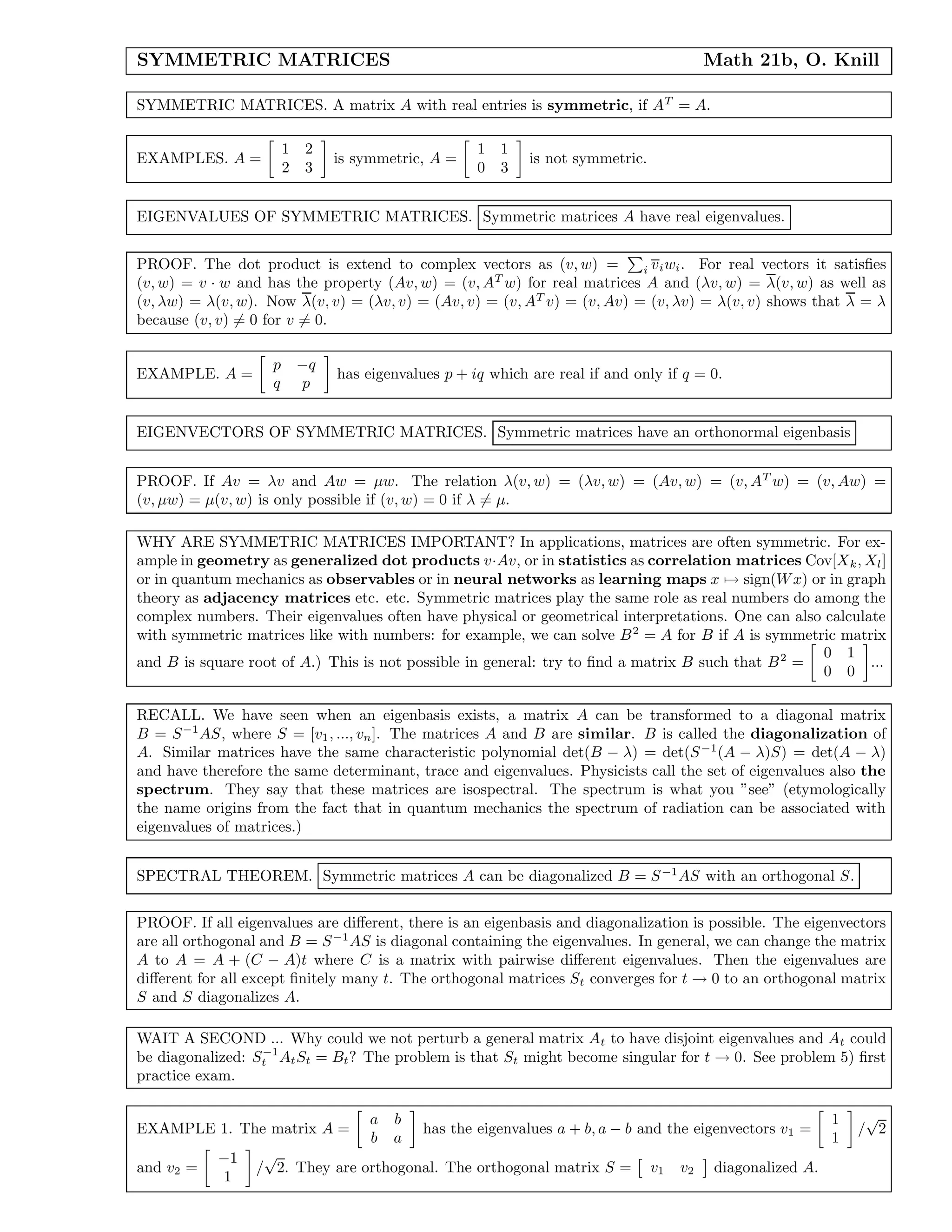SYMMETRIC MATRICES Math 21b, O. Knill
SYMMETRIC MATRICES. A matrix A with real entries is symmetric, if AT
= A.
EXAMPLES. A =
1 2
2 3
is symmetric, A =
1 1
0 3
is not symmetric.
EIGENVALUES OF SYMMETRIC MATRICES. Symmetric matrices A have real eigenvalues.
PROOF. The dot product is extend to complex vectors as (v, w) = i viwi. For real vectors it satisﬁes
(v, w) = v · w and has the property (Av, w) = (v, AT
w) for real matrices A and (λv, w) = λ(v, w) as well as
(v, λw) = λ(v, w). Now λ(v, v) = (λv, v) = (Av, v) = (v, AT
v) = (v, Av) = (v, λv) = λ(v, v) shows that λ = λ
because (v, v) = 0 for v = 0.
EXAMPLE. A =
p −q
q p
has eigenvalues p + iq which are real if and only if q = 0.
EIGENVECTORS OF SYMMETRIC MATRICES. Symmetric matrices have an orthonormal eigenbasis
PROOF. If Av = λv and Aw = µw. The relation λ(v, w) = (λv, w) = (Av, w) = (v, AT
w) = (v, Aw) =
(v, µw) = µ(v, w) is only possible if (v, w) = 0 if λ = µ.
WHY ARE SYMMETRIC MATRICES IMPORTANT? In applications, matrices are often symmetric. For ex-
ample in geometry as generalized dot products v·Av, or in statistics as correlation matrices Cov[Xk, Xl]
or in quantum mechanics as observables or in neural networks as learning maps x → sign(Wx) or in graph
theory as adjacency matrices etc. etc. Symmetric matrices play the same role as real numbers do among the
complex numbers. Their eigenvalues often have physical or geometrical interpretations. One can also calculate
with symmetric matrices like with numbers: for example, we can solve B2
= A for B if A is symmetric matrix
and B is square root of A.) This is not possible in general: try to ﬁnd a matrix B such that B2
=
0 1
0 0
...
RECALL. We have seen when an eigenbasis exists, a matrix A can be transformed to a diagonal matrix
B = S−1
AS, where S = [v1, ..., vn]. The matrices A and B are similar. B is called the diagonalization of
A. Similar matrices have the same characteristic polynomial det(B − λ) = det(S−1
(A − λ)S) = det(A − λ)
and have therefore the same determinant, trace and eigenvalues. Physicists call the set of eigenvalues also the
spectrum. They say that these matrices are isospectral. The spectrum is what you ”see” (etymologically
the name origins from the fact that in quantum mechanics the spectrum of radiation can be associated with
eigenvalues of matrices.)
SPECTRAL THEOREM. Symmetric matrices A can be diagonalized B = S−1
AS with an orthogonal S.
PROOF. If all eigenvalues are diﬀerent, there is an eigenbasis and diagonalization is possible. The eigenvectors
are all orthogonal and B = S−1
AS is diagonal containing the eigenvalues. In general, we can change the matrix
A to A = A + (C − A)t where C is a matrix with pairwise diﬀerent eigenvalues. Then the eigenvalues are
diﬀerent for all except ﬁnitely many t. The orthogonal matrices St converges for t → 0 to an orthogonal matrix
S and S diagonalizes A.
WAIT A SECOND ... Why could we not perturb a general matrix At to have disjoint eigenvalues and At could
be diagonalized: S−1
t AtSt = Bt? The problem is that St might become singular for t → 0. See problem 5) ﬁrst
practice exam.
EXAMPLE 1. The matrix A =
a b
b a
has the eigenvalues a + b, a − b and the eigenvectors v1 =
1
1
/
√
2
and v2 =
−1
1
/
√
2. They are orthogonal. The orthogonal matrix S = v1 v2 diagonalized A.
 
