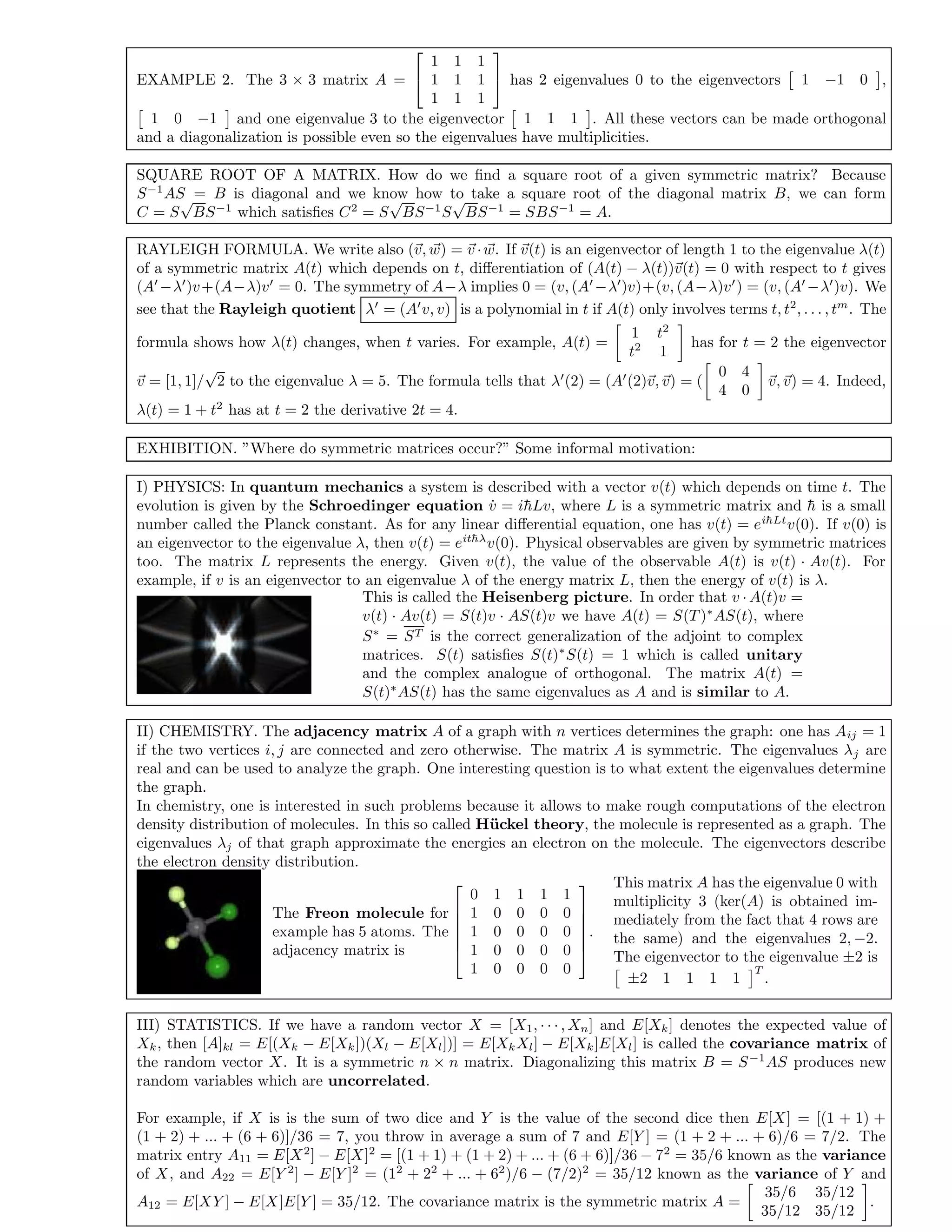 EXAMPLE 2. The 3 × 3 matrix A =


1 1 1
1 1 1
1 1 1

 has 2 eigenvalues 0 to the eigenvectors 1 −1 0 ,
1 0 −1 and one eigenvalue 3 to the eigenvector 1 1 1 . All these vectors can be made orthogonal
and a diagonalization is possible even so the eigenvalues have multiplicities.
SQUARE ROOT OF A MATRIX. How do we ﬁnd a square root of a given symmetric matrix? Because
S−1
AS = B is diagonal and we know how to take a square root of the diagonal matrix B, we can form
C = S
√
BS−1
which satisﬁes C2
= S
√
BS−1
S
√
BS−1
= SBS−1
= A.
RAYLEIGH FORMULA. We write also (v, w) = v ·w. If v(t) is an eigenvector of length 1 to the eigenvalue λ(t)
of a symmetric matrix A(t) which depends on t, diﬀerentiation of (A(t) − λ(t))v(t) = 0 with respect to t gives
(A −λ )v+(A−λ)v = 0. The symmetry of A−λ implies 0 = (v, (A −λ )v)+(v, (A−λ)v ) = (v, (A −λ )v). We
see that the Rayleigh quotient λ = (A v, v) is a polynomial in t if A(t) only involves terms t, t2
, . . . , tm
. The
formula shows how λ(t) changes, when t varies. For example, A(t) =
1 t2
t2
1
has for t = 2 the eigenvector
v = [1, 1]/
√
2 to the eigenvalue λ = 5. The formula tells that λ (2) = (A (2)v, v) = (
0 4
4 0
v, v) = 4. Indeed,
λ(t) = 1 + t2
has at t = 2 the derivative 2t = 4.
EXHIBITION. ”Where do symmetric matrices occur?” Some informal motivation:
I) PHYSICS: In quantum mechanics a system is described with a vector v(t) which depends on time t. The
evolution is given by the Schroedinger equation ˙v = i¯hLv, where L is a symmetric matrix and ¯h is a small
number called the Planck constant. As for any linear diﬀerential equation, one has v(t) = ei¯hLt
v(0). If v(0) is
an eigenvector to the eigenvalue λ, then v(t) = eit¯hλ
v(0). Physical observables are given by symmetric matrices
too. The matrix L represents the energy. Given v(t), the value of the observable A(t) is v(t) · Av(t). For
example, if v is an eigenvector to an eigenvalue λ of the energy matrix L, then the energy of v(t) is λ.
This is called the Heisenberg picture. In order that v · A(t)v =
v(t) · Av(t) = S(t)v · AS(t)v we have A(t) = S(T)∗
AS(t), where
S∗
= ST is the correct generalization of the adjoint to complex
matrices. S(t) satisﬁes S(t)∗
S(t) = 1 which is called unitary
and the complex analogue of orthogonal. The matrix A(t) =
S(t)∗
AS(t) has the same eigenvalues as A and is similar to A.
II) CHEMISTRY. The adjacency matrix A of a graph with n vertices determines the graph: one has Aij = 1
if the two vertices i, j are connected and zero otherwise. The matrix A is symmetric. The eigenvalues λj are
real and can be used to analyze the graph. One interesting question is to what extent the eigenvalues determine
the graph.
In chemistry, one is interested in such problems because it allows to make rough computations of the electron
density distribution of molecules. In this so called H¨uckel theory, the molecule is represented as a graph. The
eigenvalues λj of that graph approximate the energies an electron on the molecule. The eigenvectors describe
the electron density distribution.
The Freon molecule for
example has 5 atoms. The
adjacency matrix is






0 1 1 1 1
1 0 0 0 0
1 0 0 0 0
1 0 0 0 0
1 0 0 0 0






.
This matrix A has the eigenvalue 0 with
multiplicity 3 (ker(A) is obtained im-
mediately from the fact that 4 rows are
the same) and the eigenvalues 2, −2.
The eigenvector to the eigenvalue ±2 is
±2 1 1 1 1
T
.
III) STATISTICS. If we have a random vector X = [X1, · · · , Xn] and E[Xk] denotes the expected value of
Xk, then [A]kl = E[(Xk − E[Xk])(Xl − E[Xl])] = E[XkXl] − E[Xk]E[Xl] is called the covariance matrix of
the random vector X. It is a symmetric n × n matrix. Diagonalizing this matrix B = S−1
AS produces new
random variables which are uncorrelated.
For example, if X is is the sum of two dice and Y is the value of the second dice then E[X] = [(1 + 1) +
(1 + 2) + ... + (6 + 6)]/36 = 7, you throw in average a sum of 7 and E[Y ] = (1 + 2 + ... + 6)/6 = 7/2. The
matrix entry A11 = E[X2
] − E[X]2
= [(1 + 1) + (1 + 2) + ... + (6 + 6)]/36 − 72
= 35/6 known as the variance
of X, and A22 = E[Y 2
] − E[Y ]2
= (12
+ 22
+ ... + 62
)/6 − (7/2)2
= 35/12 known as the variance of Y and
A12 = E[XY ] − E[X]E[Y ] = 35/12. The covariance matrix is the symmetric matrix A =
35/6 35/12
35/12 35/12
.
 
