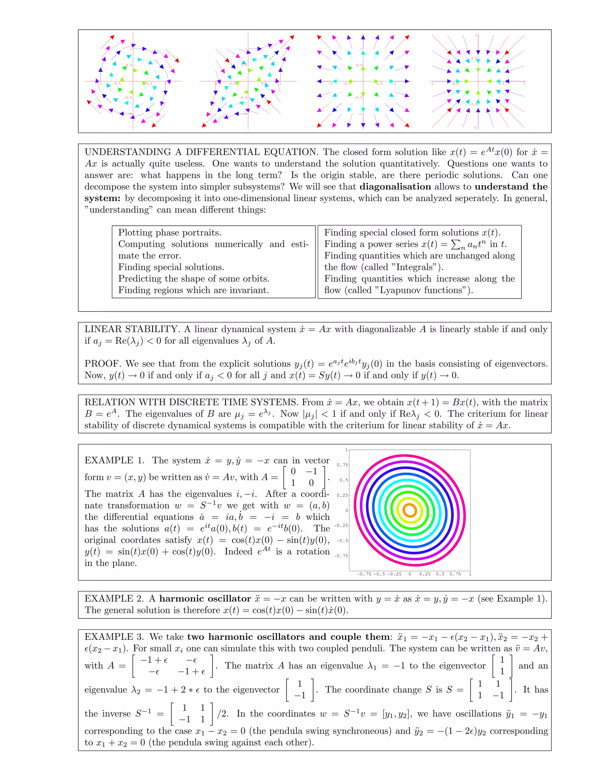 -1 -0.5 0.5 1
-1
-0.5
0.5
1
-1 -0.5 0.5 1
-1
-0.5
0.5
1
-1 -0.5 0.5 1
-1
-0.5
0.5
1
-1 -0.5 0.5 1
-1
-0.5
0.5
1
UNDERSTANDING A DIFFERENTIAL EQUATION. The closed form solution like x(t) = eAt
x(0) for ˙x =
Ax is actually quite useless. One wants to understand the solution quantitatively. Questions one wants to
answer are: what happens in the long term? Is the origin stable, are there periodic solutions. Can one
decompose the system into simpler subsystems? We will see that diagonalisation allows to understand the
system: by decomposing it into one-dimensional linear systems, which can be analyzed seperately. In general,
”understanding” can mean diﬀerent things:
Plotting phase portraits.
Computing solutions numerically and esti-
mate the error.
Finding special solutions.
Predicting the shape of some orbits.
Finding regions which are invariant.
Finding special closed form solutions x(t).
Finding a power series x(t) = n antn
in t.
Finding quantities which are unchanged along
the ﬂow (called ”Integrals”).
Finding quantities which increase along the
ﬂow (called ”Lyapunov functions”).
LINEAR STABILITY. A linear dynamical system ˙x = Ax with diagonalizable A is linearly stable if and only
if aj = Re(λj) < 0 for all eigenvalues λj of A.
PROOF. We see that from the explicit solutions yj(t) = eaj t
eibj t
yj(0) in the basis consisting of eigenvectors.
Now, y(t) → 0 if and only if aj < 0 for all j and x(t) = Sy(t) → 0 if and only if y(t) → 0.
RELATION WITH DISCRETE TIME SYSTEMS. From ˙x = Ax, we obtain x(t + 1) = Bx(t), with the matrix
B = eA
. The eigenvalues of B are µj = eλj
. Now |µj| < 1 if and only if Reλj < 0. The criterium for linear
stability of discrete dynamical systems is compatible with the criterium for linear stability of ˙x = Ax.
EXAMPLE 1. The system ˙x = y, ˙y = −x can in vector
form v = (x, y) be written as ˙v = Av, with A =
0 −1
1 0
.
The matrix A has the eigenvalues i, −i. After a coordi-
nate transformation w = S−1
v we get with w = (a, b)
the diﬀerential equations ˙a = ia, ˙b = −i = b which
has the solutions a(t) = eit
a(0), b(t) = e−it
b(0). The
original coordates satisfy x(t) = cos(t)x(0) − sin(t)y(0),
y(t) = sin(t)x(0) + cos(t)y(0). Indeed eAt
is a rotation
in the plane.
-0.75 -0.5 -0.25 0 0.25 0.5 0.75 1
-0.75
-0.5
-0.25
0
0.25
0.5
0.75
1
EXAMPLE 2. A harmonic oscillator ¨x = −x can be written with y = ˙x as ˙x = y, ˙y = −x (see Example 1).
The general solution is therefore x(t) = cos(t)x(0) − sin(t) ˙x(0).
EXAMPLE 3. We take two harmonic oscillators and couple them: ¨x1 = −x1 − (x2 − x1), ¨x2 = −x2 +
(x2 − x1). For small xi one can simulate this with two coupled penduli. The system can be written as ¨v = Av,
with A =
−1 + −
− −1 +
. The matrix A has an eigenvalue λ1 = −1 to the eigenvector
1
1
and an
eigenvalue λ2 = −1 + 2 ∗ to the eigenvector
1
−1
. The coordinate change S is S =
1 1
1 −1
. It has
the inverse S−1
=
1 1
−1 1
/2. In the coordinates w = S−1
v = [y1, y2], we have oscillations ¨y1 = −y1
corresponding to the case x1 − x2 = 0 (the pendula swing synchroneous) and ¨y2 = −(1 − 2 )y2 corresponding
to x1 + x2 = 0 (the pendula swing against each other).
 