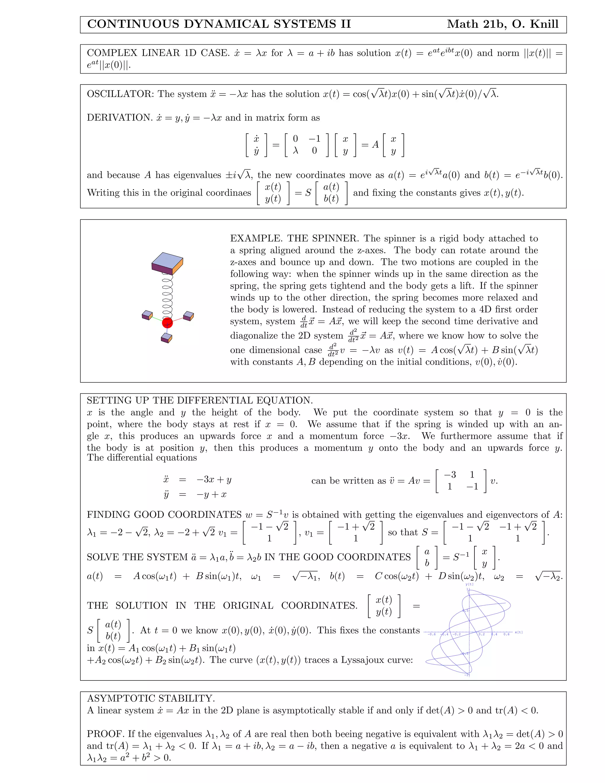 CONTINUOUS DYNAMICAL SYSTEMS II Math 21b, O. Knill
COMPLEX LINEAR 1D CASE. ˙x = λx for λ = a + ib has solution x(t) = eat
eibt
x(0) and norm ||x(t)|| =
eat
||x(0)||.
OSCILLATOR: The system ¨x = −λx has the solution x(t) = cos(
√
λt)x(0) + sin(
√
λt) ˙x(0)/
√
λ.
DERIVATION. ˙x = y, ˙y = −λx and in matrix form as
˙x
˙y
=
0 −1
λ 0
x
y
= A
x
y
and because A has eigenvalues ±i
√
λ, the new coordinates move as a(t) = ei
√
λt
a(0) and b(t) = e−i
√
λt
b(0).
Writing this in the original coordinaes
x(t)
y(t)
= S
a(t)
b(t)
and ﬁxing the constants gives x(t), y(t).
EXAMPLE. THE SPINNER. The spinner is a rigid body attached to
a spring aligned around the z-axes. The body can rotate around the
z-axes and bounce up and down. The two motions are coupled in the
following way: when the spinner winds up in the same direction as the
spring, the spring gets tightend and the body gets a lift. If the spinner
winds up to the other direction, the spring becomes more relaxed and
the body is lowered. Instead of reducing the system to a 4D ﬁrst order
system, system d
dt x = Ax, we will keep the second time derivative and
diagonalize the 2D system d2
dt2 x = Ax, where we know how to solve the
one dimensional case d2
dt2 v = −λv as v(t) = A cos(
√
λt) + B sin(
√
λt)
with constants A, B depending on the initial conditions, v(0), ˙v(0).
SETTING UP THE DIFFERENTIAL EQUATION.
x is the angle and y the height of the body. We put the coordinate system so that y = 0 is the
point, where the body stays at rest if x = 0. We assume that if the spring is winded up with an an-
gle x, this produces an upwards force x and a momentum force −3x. We furthermore assume that if
the body is at position y, then this produces a momentum y onto the body and an upwards force y.
The diﬀerential equations
¨x = −3x + y
¨y = −y + x
can be written as ¨v = Av =
−3 1
1 −1
v.
FINDING GOOD COORDINATES w = S−1
v is obtained with getting the eigenvalues and eigenvectors of A:
λ1 = −2 −
√
2, λ2 = −2 +
√
2 v1 =
−1 −
√
2
1
, v1 =
−1 +
√
2
1
so that S =
−1 −
√
2 −1 +
√
2
1 1
.
SOLVE THE SYSTEM ¨a = λ1a,¨b = λ2b IN THE GOOD COORDINATES
a
b
= S−1 x
y
.
a(t) = A cos(ω1t) + B sin(ω1)t, ω1 =
√
−λ1, b(t) = C cos(ω2t) + D sin(ω2)t, ω2 =
√
−λ2.
THE SOLUTION IN THE ORIGINAL COORDINATES.
x(t)
y(t)
=
S
a(t)
b(t)
. At t = 0 we know x(0), y(0), ˙x(0), ˙y(0). This ﬁxes the constants
in x(t) = A1 cos(ω1t) + B1 sin(ω1t)
+A2 cos(ω2t) + B2 sin(ω2t). The curve (x(t), y(t)) traces a Lyssajoux curve:
-0.6 -0.4 -0.2 0.2 0.4 0.6
x[t]
-1
-0.5
0.5
1
y[t]
ASYMPTOTIC STABILITY.
A linear system ˙x = Ax in the 2D plane is asymptotically stable if and only if det(A) > 0 and tr(A) < 0.
PROOF. If the eigenvalues λ1, λ2 of A are real then both beeing negative is equivalent with λ1λ2 = det(A) > 0
and tr(A) = λ1 + λ2 < 0. If λ1 = a + ib, λ2 = a − ib, then a negative a is equivalent to λ1 + λ2 = 2a < 0 and
λ1λ2 = a2
+ b2
> 0.
 